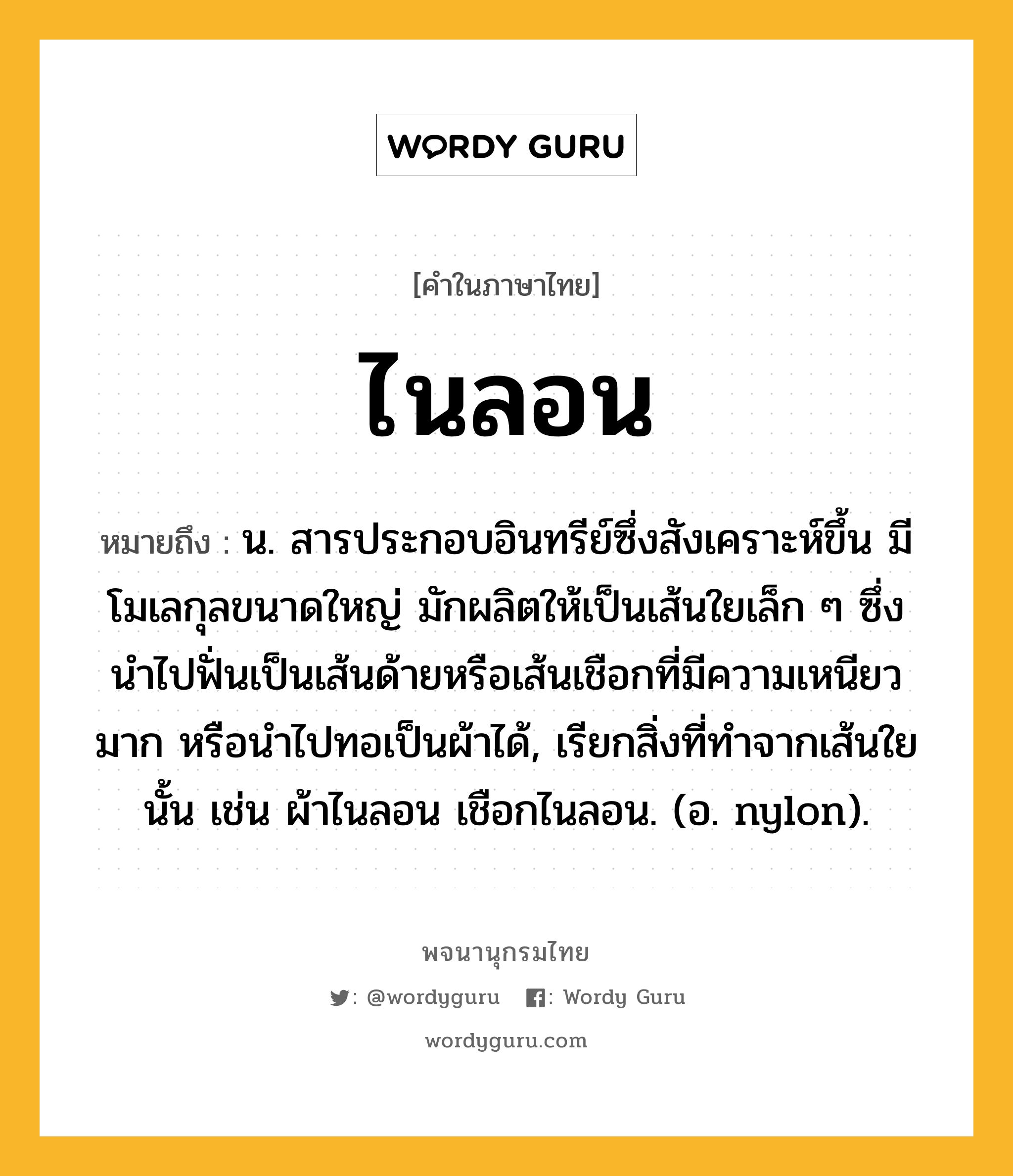 ไนลอน ความหมาย หมายถึงอะไร?, คำในภาษาไทย ไนลอน หมายถึง น. สารประกอบอินทรีย์ซึ่งสังเคราะห์ขึ้น มีโมเลกุลขนาดใหญ่ มักผลิตให้เป็นเส้นใยเล็ก ๆ ซึ่งนําไปฟั่นเป็นเส้นด้ายหรือเส้นเชือกที่มีความเหนียวมาก หรือนําไปทอเป็นผ้าได้, เรียกสิ่งที่ทําจากเส้นใยนั้น เช่น ผ้าไนลอน เชือกไนลอน. (อ. nylon).