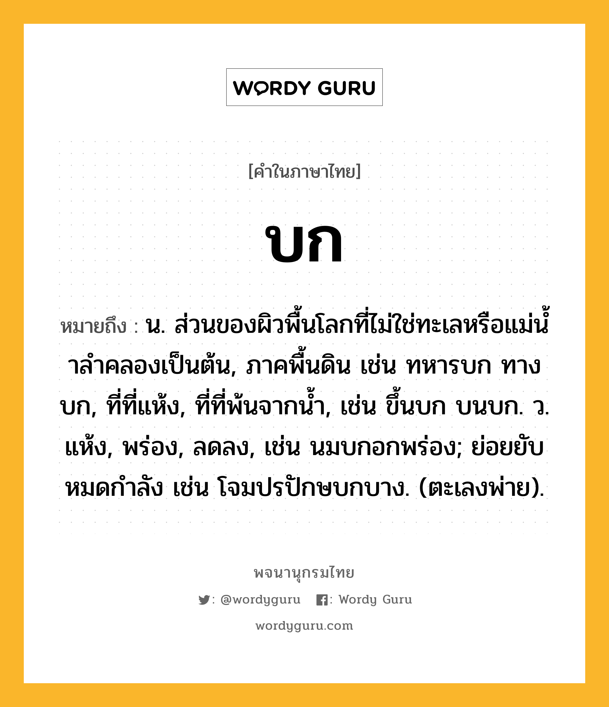 บก ความหมาย หมายถึงอะไร?, คำในภาษาไทย บก หมายถึง น. ส่วนของผิวพื้นโลกที่ไม่ใช่ทะเลหรือแม่นํ้าลําคลองเป็นต้น, ภาคพื้นดิน เช่น ทหารบก ทางบก, ที่ที่แห้ง, ที่ที่พ้นจากนํ้า, เช่น ขึ้นบก บนบก. ว. แห้ง, พร่อง, ลดลง, เช่น นมบกอกพร่อง; ย่อยยับหมดกําลัง เช่น โจมปรปักษบกบาง. (ตะเลงพ่าย).