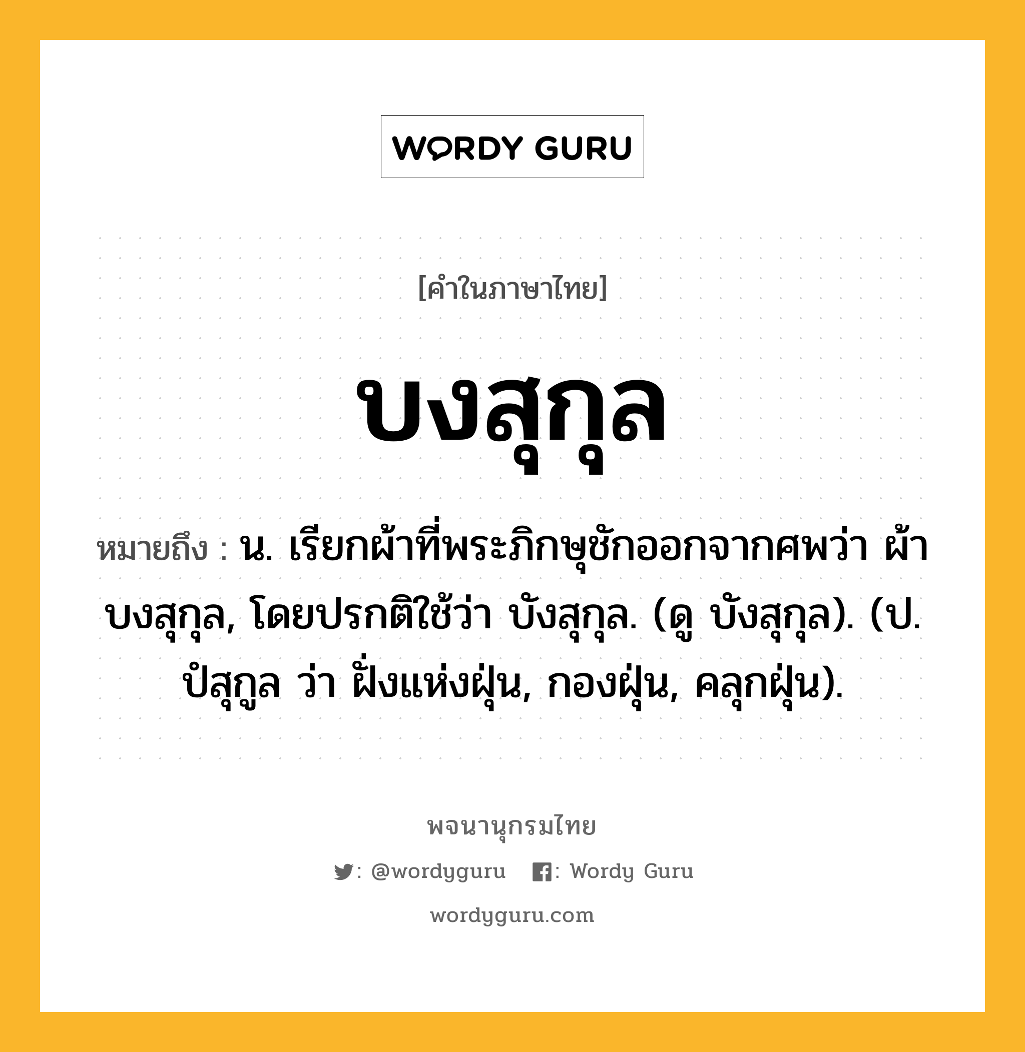 บงสุกุล ความหมาย หมายถึงอะไร?, คำในภาษาไทย บงสุกุล หมายถึง น. เรียกผ้าที่พระภิกษุชักออกจากศพว่า ผ้าบงสุกุล, โดยปรกติใช้ว่า บังสุกุล. (ดู บังสุกุล). (ป. ปํสุกูล ว่า ฝั่งแห่งฝุ่น, กองฝุ่น, คลุกฝุ่น).