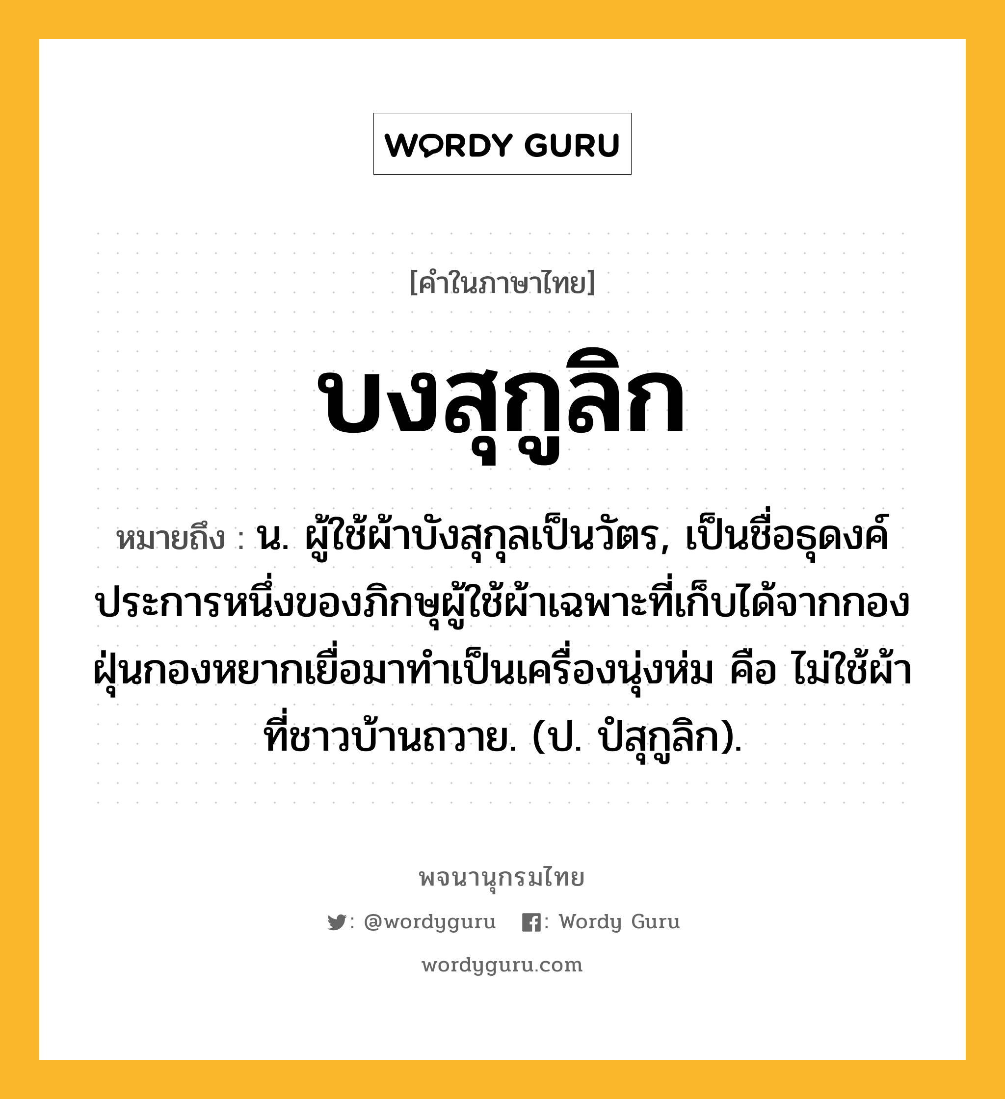 บงสุกูลิก ความหมาย หมายถึงอะไร?, คำในภาษาไทย บงสุกูลิก หมายถึง น. ผู้ใช้ผ้าบังสุกุลเป็นวัตร, เป็นชื่อธุดงค์ประการหนึ่งของภิกษุผู้ใช้ผ้าเฉพาะที่เก็บได้จากกองฝุ่นกองหยากเยื่อมาทําเป็นเครื่องนุ่งห่ม คือ ไม่ใช้ผ้าที่ชาวบ้านถวาย. (ป. ปํสุกูลิก).