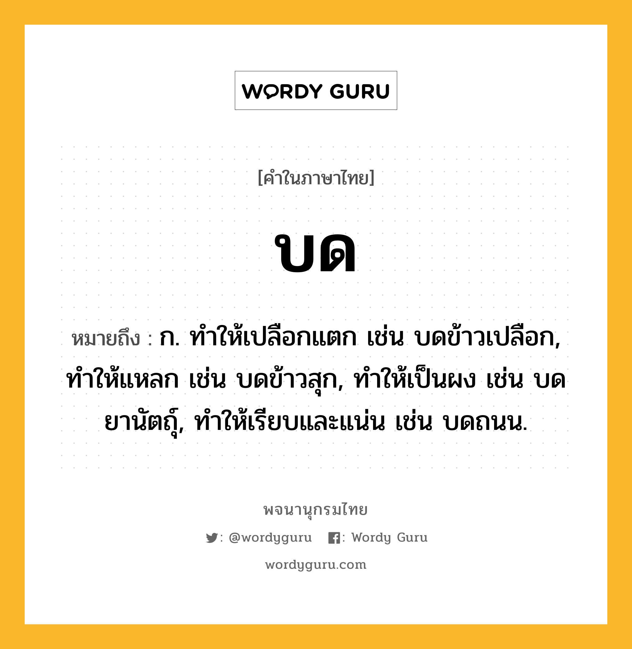 บด ความหมาย หมายถึงอะไร?, คำในภาษาไทย บด หมายถึง ก. ทําให้เปลือกแตก เช่น บดข้าวเปลือก, ทําให้แหลก เช่น บดข้าวสุก, ทําให้เป็นผง เช่น บดยานัตถุ์, ทําให้เรียบและแน่น เช่น บดถนน.