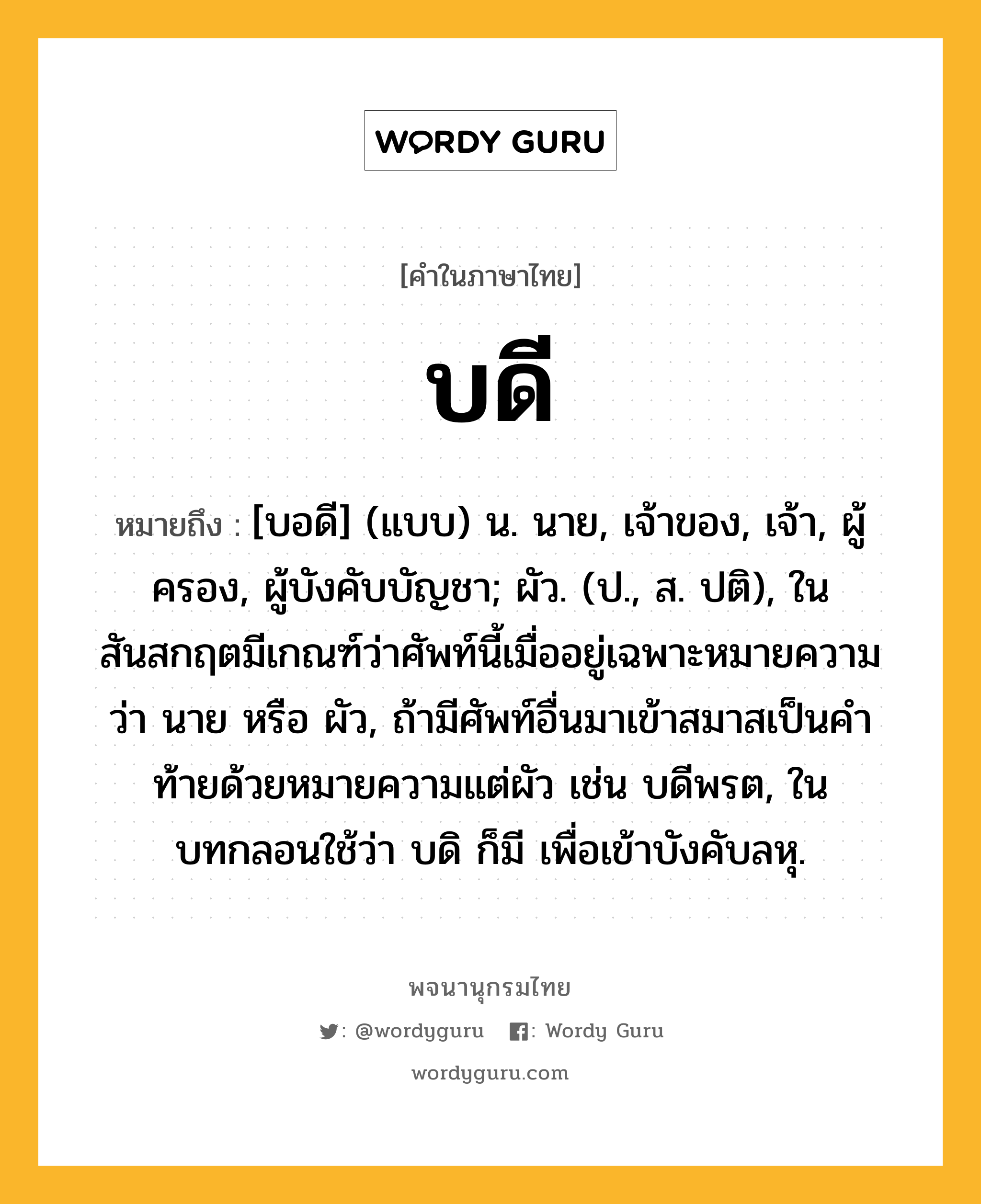 บดี ความหมาย หมายถึงอะไร?, คำในภาษาไทย บดี หมายถึง [บอดี] (แบบ) น. นาย, เจ้าของ, เจ้า, ผู้ครอง, ผู้บังคับบัญชา; ผัว. (ป., ส. ปติ), ในสันสกฤตมีเกณฑ์ว่าศัพท์นี้เมื่ออยู่เฉพาะหมายความว่า นาย หรือ ผัว, ถ้ามีศัพท์อื่นมาเข้าสมาสเป็นคําท้ายด้วยหมายความแต่ผัว เช่น บดีพรต, ในบทกลอนใช้ว่า บดิ ก็มี เพื่อเข้าบังคับลหุ.