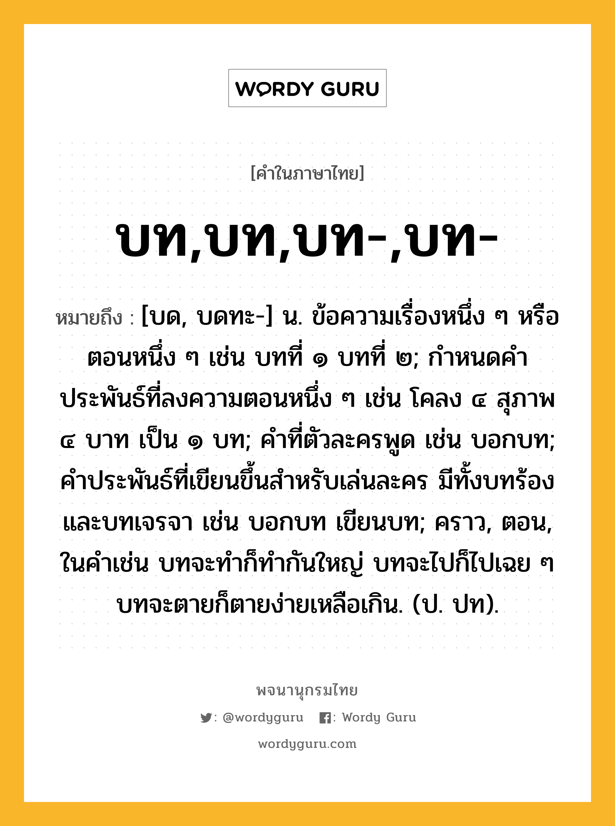 บท,บท,บท-,บท- ความหมาย หมายถึงอะไร?, คำในภาษาไทย บท,บท,บท-,บท- หมายถึง [บด, บดทะ-] น. ข้อความเรื่องหนึ่ง ๆ หรือตอนหนึ่ง ๆ เช่น บทที่ ๑ บทที่ ๒; กําหนดคําประพันธ์ที่ลงความตอนหนึ่ง ๆ เช่น โคลง ๔ สุภาพ ๔ บาท เป็น ๑ บท; คําที่ตัวละครพูด เช่น บอกบท; คําประพันธ์ที่เขียนขึ้นสําหรับเล่นละคร มีทั้งบทร้องและบทเจรจา เช่น บอกบท เขียนบท; คราว, ตอน, ในคําเช่น บทจะทําก็ทํากันใหญ่ บทจะไปก็ไปเฉย ๆ บทจะตายก็ตายง่ายเหลือเกิน. (ป. ปท).