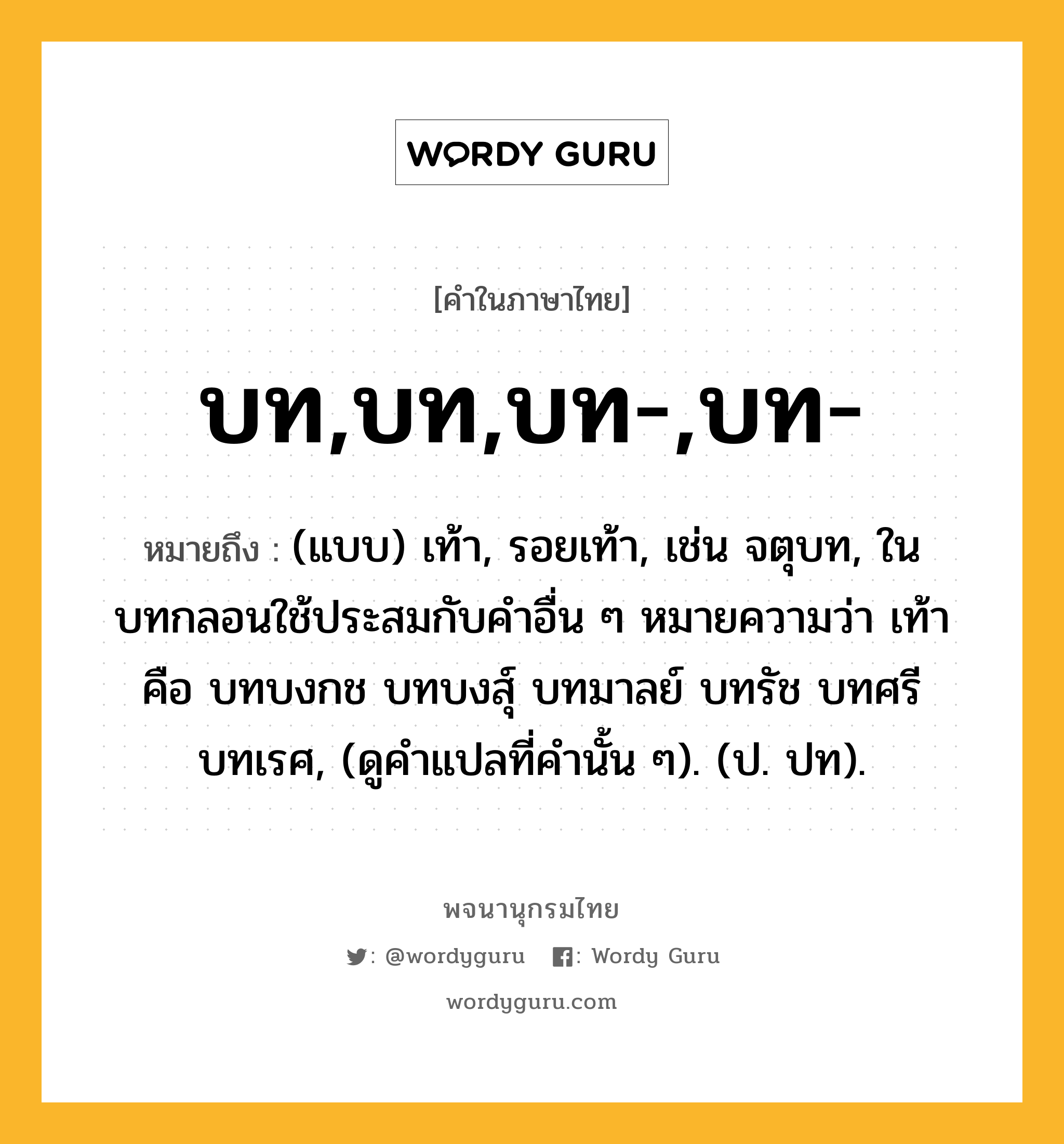 บท,บท,บท-,บท- ความหมาย หมายถึงอะไร?, คำในภาษาไทย บท,บท,บท-,บท- หมายถึง (แบบ) เท้า, รอยเท้า, เช่น จตุบท, ในบทกลอนใช้ประสมกับคําอื่น ๆ หมายความว่า เท้า คือ บทบงกช บทบงสุ์ บทมาลย์ บทรัช บทศรี บทเรศ, (ดูคําแปลที่คํานั้น ๆ). (ป. ปท).