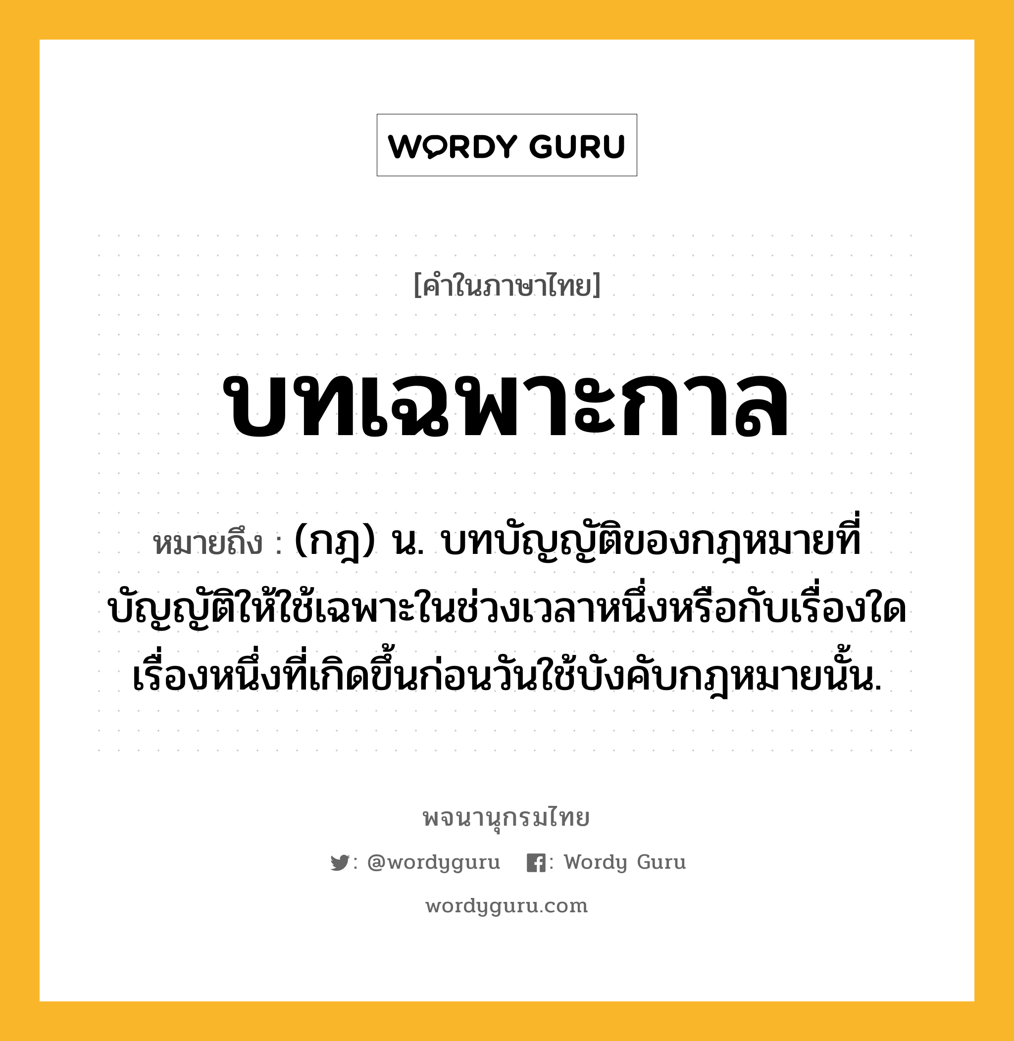 บทเฉพาะกาล ความหมาย หมายถึงอะไร?, คำในภาษาไทย บทเฉพาะกาล หมายถึง (กฎ) น. บทบัญญัติของกฎหมายที่บัญญัติให้ใช้เฉพาะในช่วงเวลาหนึ่งหรือกับเรื่องใดเรื่องหนึ่งที่เกิดขึ้นก่อนวันใช้บังคับกฎหมายนั้น.