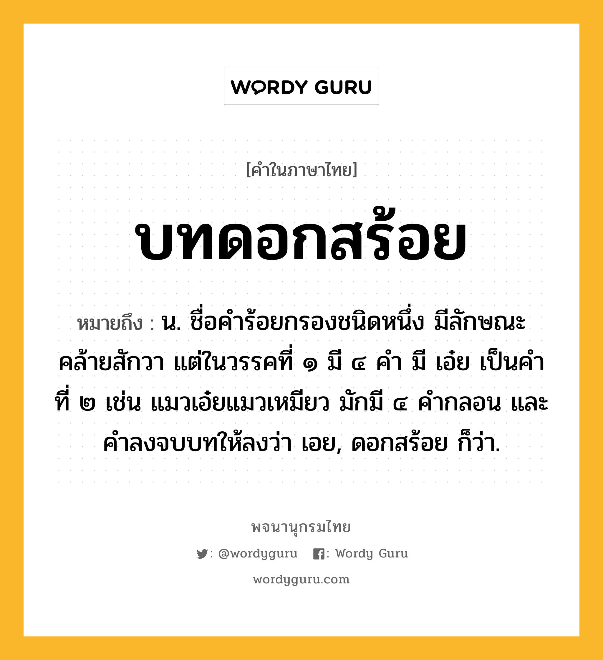 บทดอกสร้อย ความหมาย หมายถึงอะไร?, คำในภาษาไทย บทดอกสร้อย หมายถึง น. ชื่อคําร้อยกรองชนิดหนึ่ง มีลักษณะคล้ายสักวา แต่ในวรรคที่ ๑ มี ๔ คํา มี เอ๋ย เป็นคําที่ ๒ เช่น แมวเอ๋ยแมวเหมียว มักมี ๔ คํากลอน และคําลงจบบทให้ลงว่า เอย, ดอกสร้อย ก็ว่า.