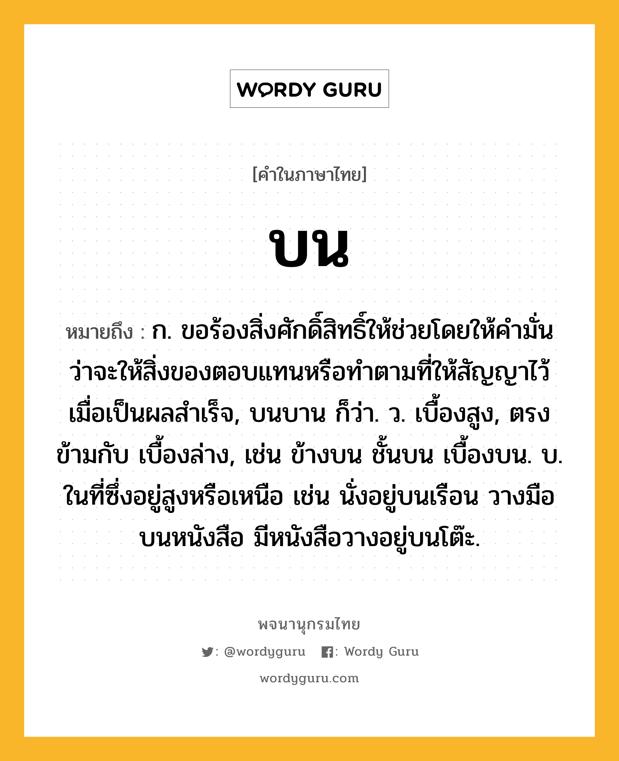 บน ความหมาย หมายถึงอะไร?, คำในภาษาไทย บน หมายถึง ก. ขอร้องสิ่งศักดิ์สิทธิ์ให้ช่วยโดยให้คํามั่นว่าจะให้สิ่งของตอบแทนหรือทําตามที่ให้สัญญาไว้เมื่อเป็นผลสําเร็จ, บนบาน ก็ว่า. ว. เบื้องสูง, ตรงข้ามกับ เบื้องล่าง, เช่น ข้างบน ชั้นบน เบื้องบน. บ. ในที่ซึ่งอยู่สูงหรือเหนือ เช่น นั่งอยู่บนเรือน วางมือบนหนังสือ มีหนังสือวางอยู่บนโต๊ะ.