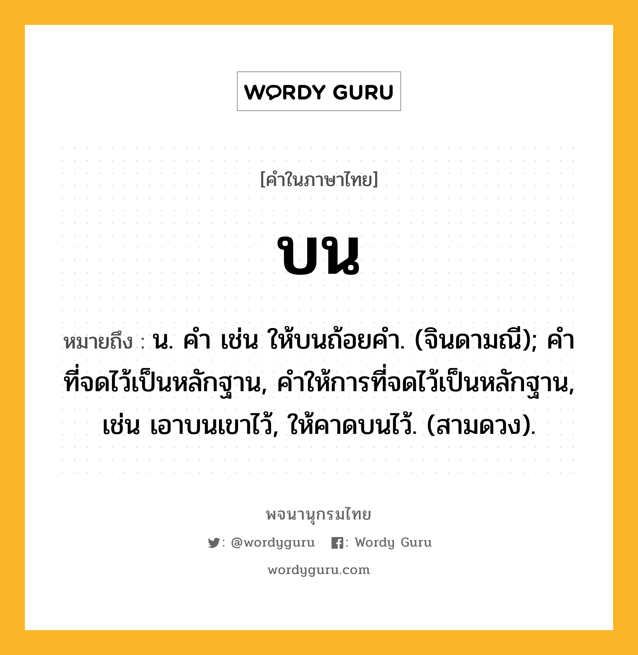 บน ความหมาย หมายถึงอะไร?, คำในภาษาไทย บน หมายถึง น. คํา เช่น ให้บนถ้อยคํา. (จินดามณี); คําที่จดไว้เป็นหลักฐาน, คําให้การที่จดไว้เป็นหลักฐาน, เช่น เอาบนเขาไว้, ให้คาดบนไว้. (สามดวง).