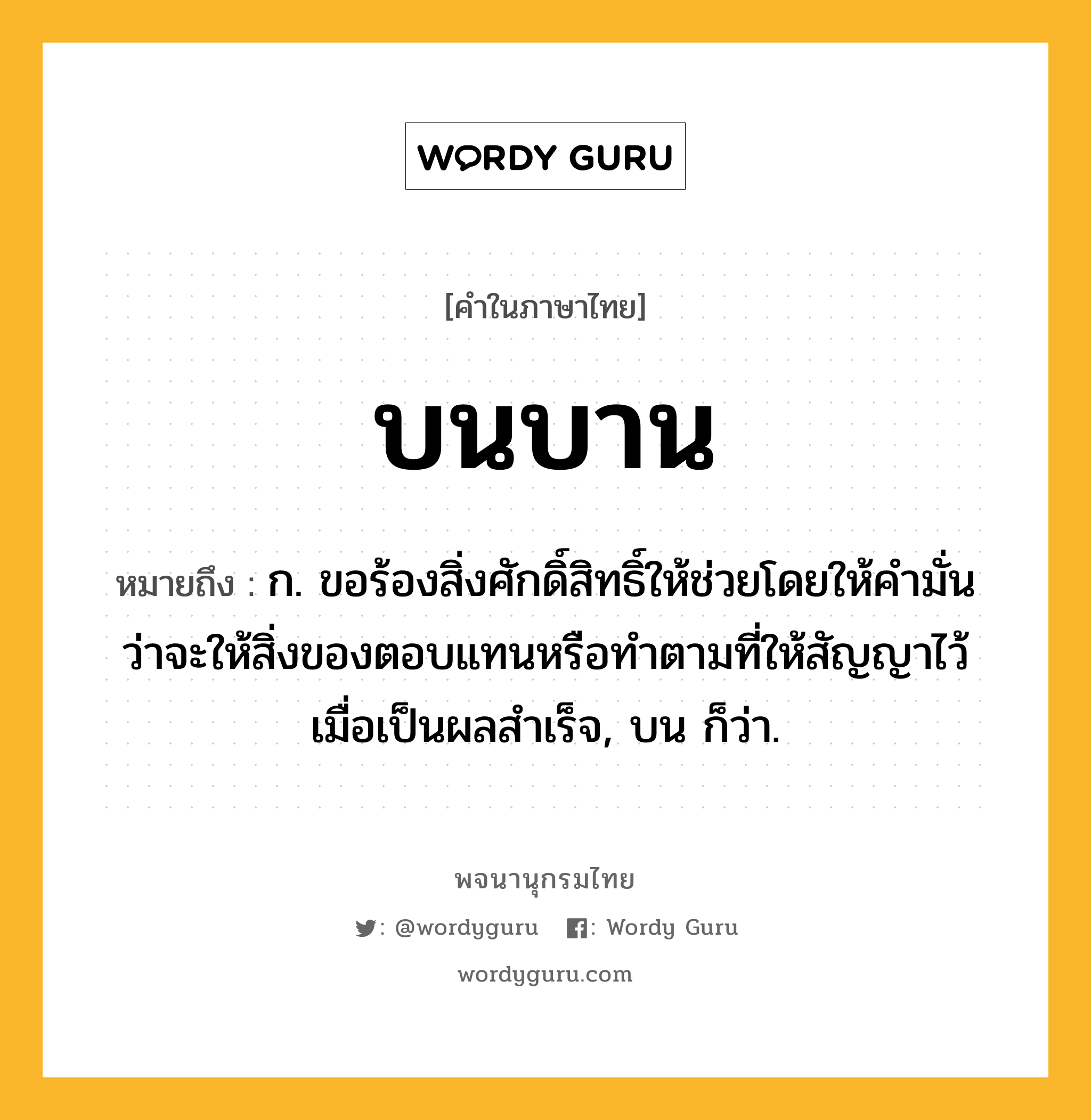 บนบาน ความหมาย หมายถึงอะไร?, คำในภาษาไทย บนบาน หมายถึง ก. ขอร้องสิ่งศักดิ์สิทธิ์ให้ช่วยโดยให้คํามั่นว่าจะให้สิ่งของตอบแทนหรือทําตามที่ให้สัญญาไว้เมื่อเป็นผลสําเร็จ, บน ก็ว่า.