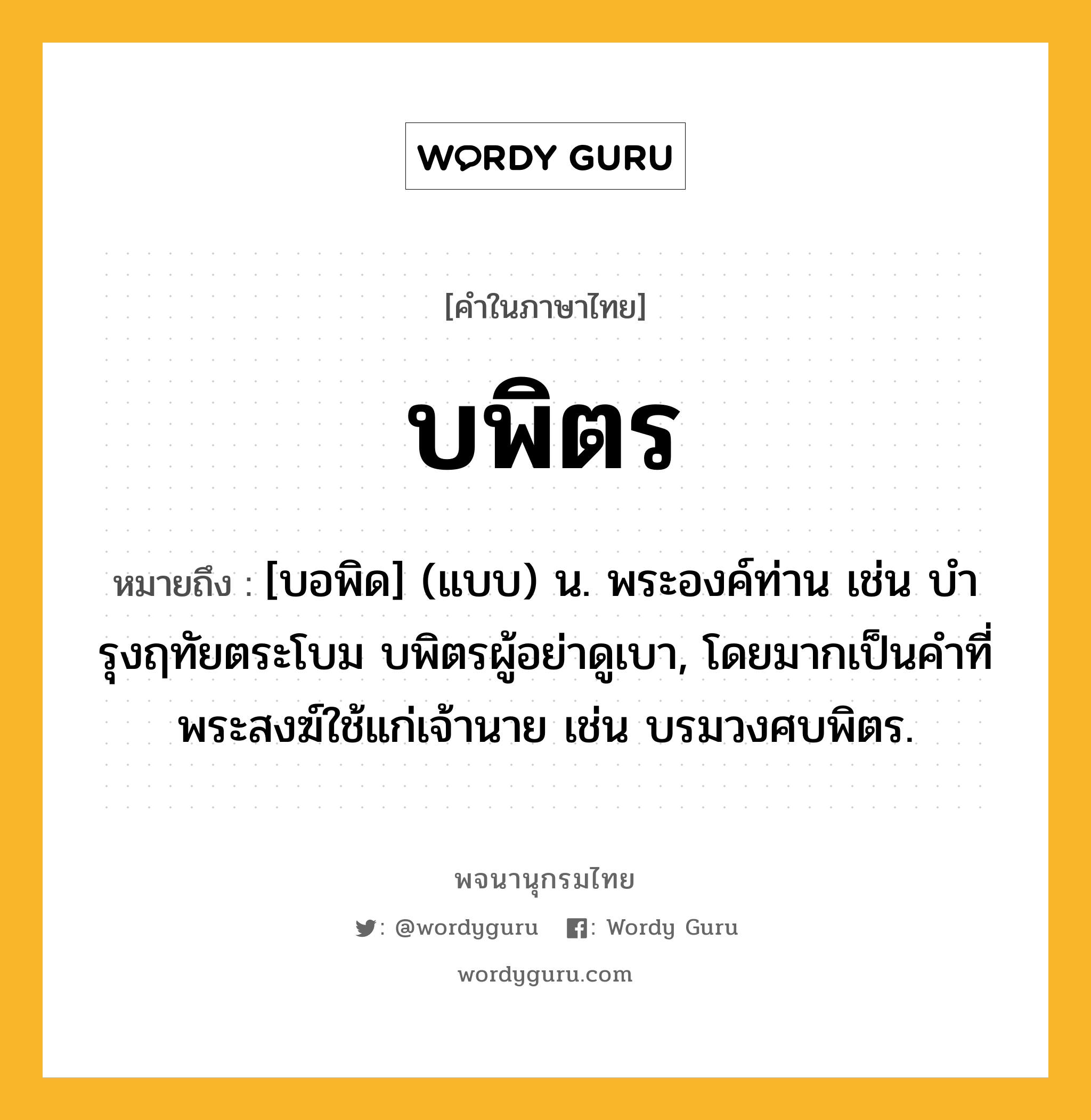 บพิตร ความหมาย หมายถึงอะไร?, คำในภาษาไทย บพิตร หมายถึง [บอพิด] (แบบ) น. พระองค์ท่าน เช่น บํารุงฤทัยตระโบม บพิตรผู้อย่าดูเบา, โดยมากเป็นคําที่พระสงฆ์ใช้แก่เจ้านาย เช่น บรมวงศบพิตร.