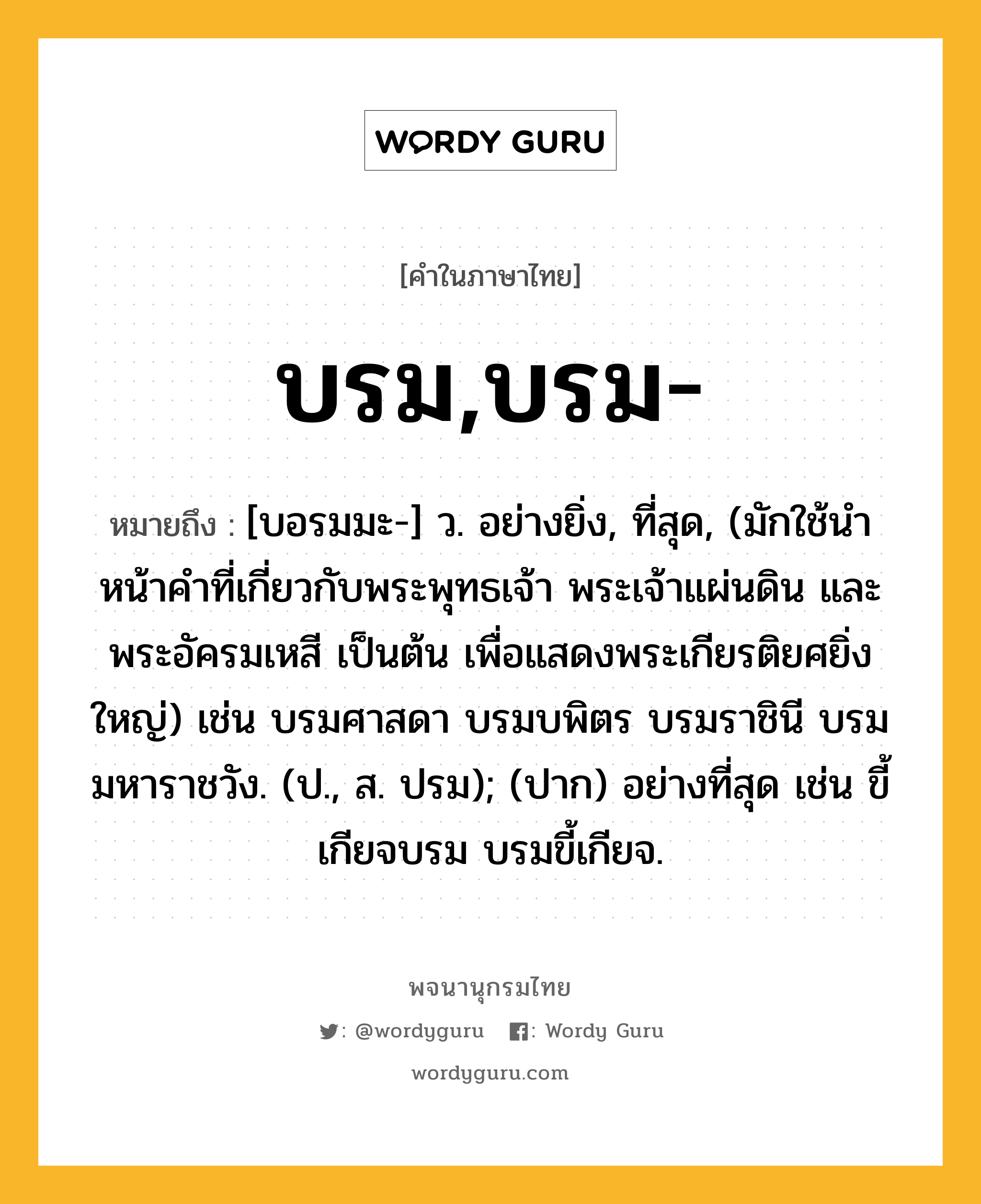 บรม,บรม- ความหมาย หมายถึงอะไร?, คำในภาษาไทย บรม,บรม- หมายถึง [บอรมมะ-] ว. อย่างยิ่ง, ที่สุด, (มักใช้นําหน้าคําที่เกี่ยวกับพระพุทธเจ้า พระเจ้าแผ่นดิน และพระอัครมเหสี เป็นต้น เพื่อแสดงพระเกียรติยศยิ่งใหญ่) เช่น บรมศาสดา บรมบพิตร บรมราชินี บรมมหาราชวัง. (ป., ส. ปรม); (ปาก) อย่างที่สุด เช่น ขี้เกียจบรม บรมขี้เกียจ.