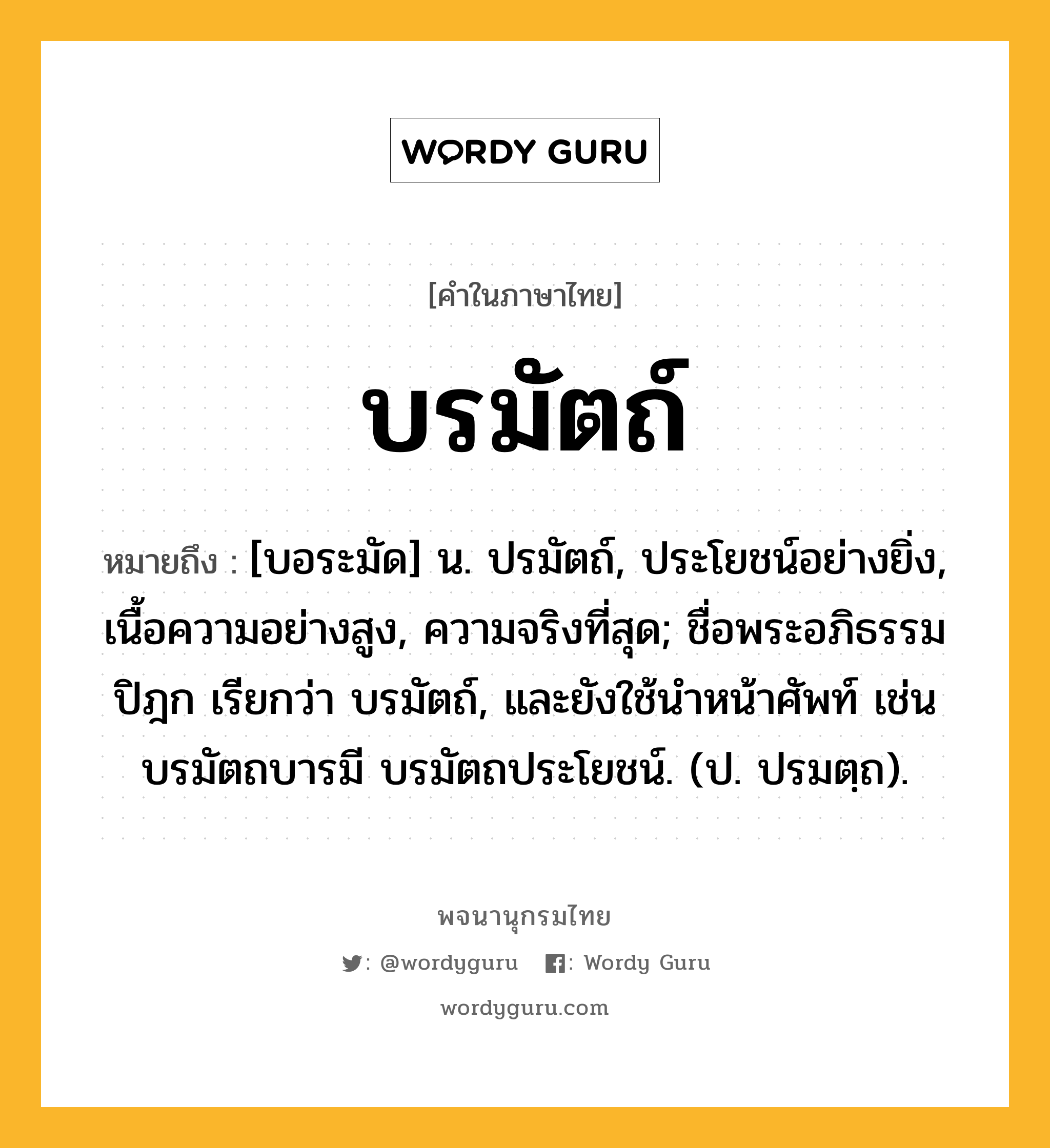 บรมัตถ์ ความหมาย หมายถึงอะไร?, คำในภาษาไทย บรมัตถ์ หมายถึง [บอระมัด] น. ปรมัตถ์, ประโยชน์อย่างยิ่ง, เนื้อความอย่างสูง, ความจริงที่สุด; ชื่อพระอภิธรรมปิฎก เรียกว่า บรมัตถ์, และยังใช้นําหน้าศัพท์ เช่น บรมัตถบารมี บรมัตถประโยชน์. (ป. ปรมตฺถ).