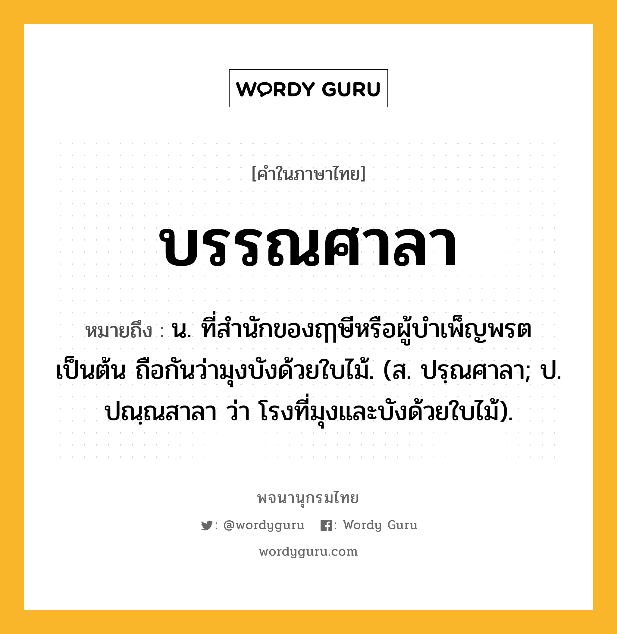 บรรณศาลา ความหมาย หมายถึงอะไร?, คำในภาษาไทย บรรณศาลา หมายถึง น. ที่สํานักของฤๅษีหรือผู้บําเพ็ญพรตเป็นต้น ถือกันว่ามุงบังด้วยใบไม้. (ส. ปรฺณศาลา; ป. ปณฺณสาลา ว่า โรงที่มุงและบังด้วยใบไม้).