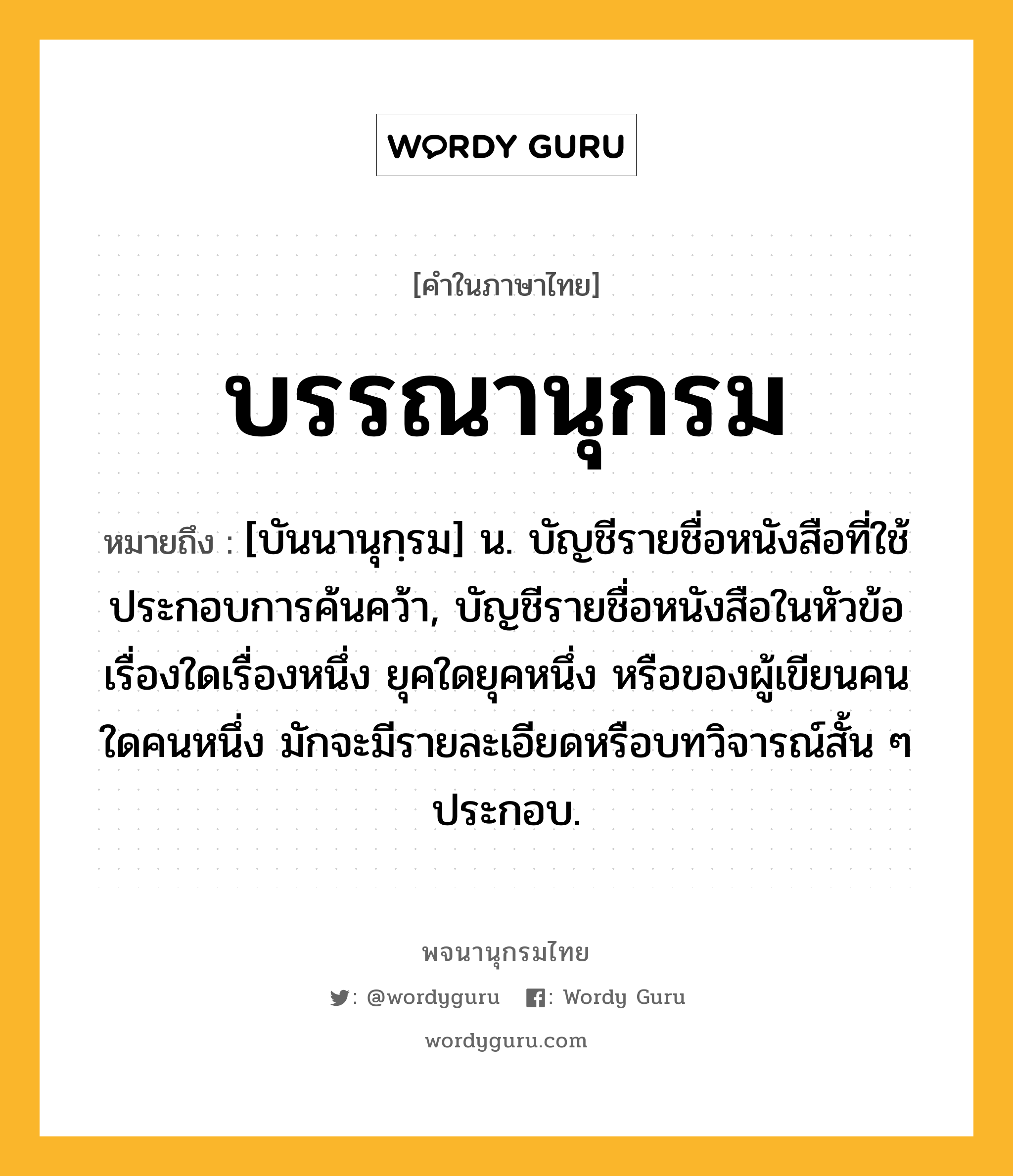 บรรณานุกรม ความหมาย หมายถึงอะไร?, คำในภาษาไทย บรรณานุกรม หมายถึง [บันนานุกฺรม] น. บัญชีรายชื่อหนังสือที่ใช้ประกอบการค้นคว้า, บัญชีรายชื่อหนังสือในหัวข้อเรื่องใดเรื่องหนึ่ง ยุคใดยุคหนึ่ง หรือของผู้เขียนคนใดคนหนึ่ง มักจะมีรายละเอียดหรือบทวิจารณ์สั้น ๆ ประกอบ.