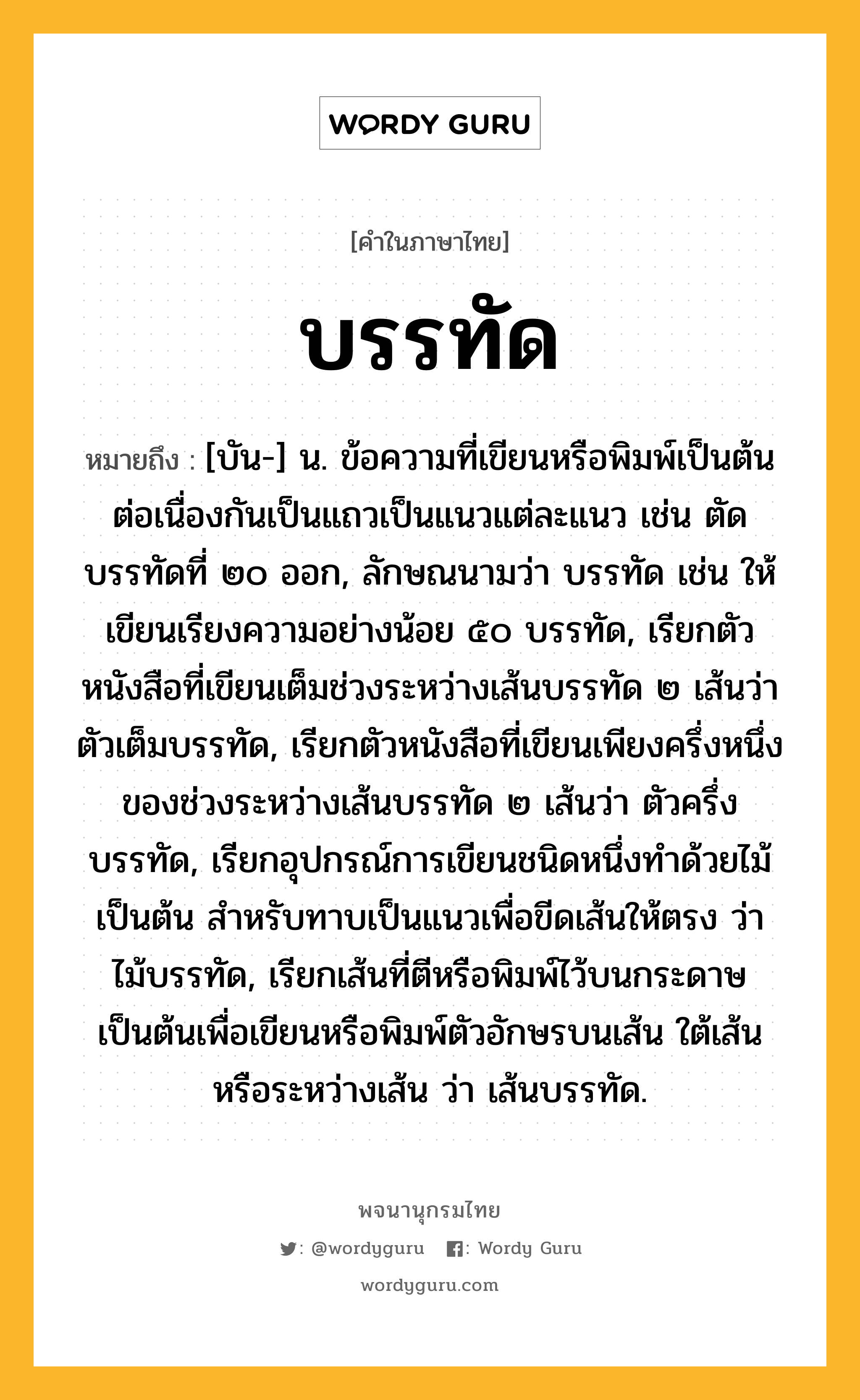 บรรทัด ความหมาย หมายถึงอะไร?, คำในภาษาไทย บรรทัด หมายถึง [บัน-] น. ข้อความที่เขียนหรือพิมพ์เป็นต้นต่อเนื่องกันเป็นแถวเป็นแนวแต่ละแนว เช่น ตัดบรรทัดที่ ๒๐ ออก, ลักษณนามว่า บรรทัด เช่น ให้เขียนเรียงความอย่างน้อย ๕๐ บรรทัด, เรียกตัวหนังสือที่เขียนเต็มช่วงระหว่างเส้นบรรทัด ๒ เส้นว่า ตัวเต็มบรรทัด, เรียกตัวหนังสือที่เขียนเพียงครึ่งหนึ่งของช่วงระหว่างเส้นบรรทัด ๒ เส้นว่า ตัวครึ่งบรรทัด, เรียกอุปกรณ์การเขียนชนิดหนึ่งทําด้วยไม้เป็นต้น สําหรับทาบเป็นแนวเพื่อขีดเส้นให้ตรง ว่า ไม้บรรทัด, เรียกเส้นที่ตีหรือพิมพ์ไว้บนกระดาษเป็นต้นเพื่อเขียนหรือพิมพ์ตัวอักษรบนเส้น ใต้เส้น หรือระหว่างเส้น ว่า เส้นบรรทัด.