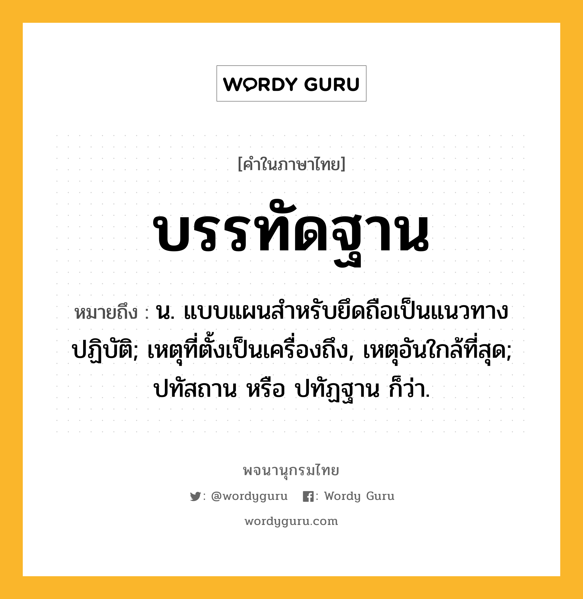 บรรทัดฐาน ความหมาย หมายถึงอะไร?, คำในภาษาไทย บรรทัดฐาน หมายถึง น. แบบแผนสําหรับยึดถือเป็นแนวทางปฏิบัติ; เหตุที่ตั้งเป็นเครื่องถึง, เหตุอันใกล้ที่สุด; ปทัสถาน หรือ ปทัฏฐาน ก็ว่า.