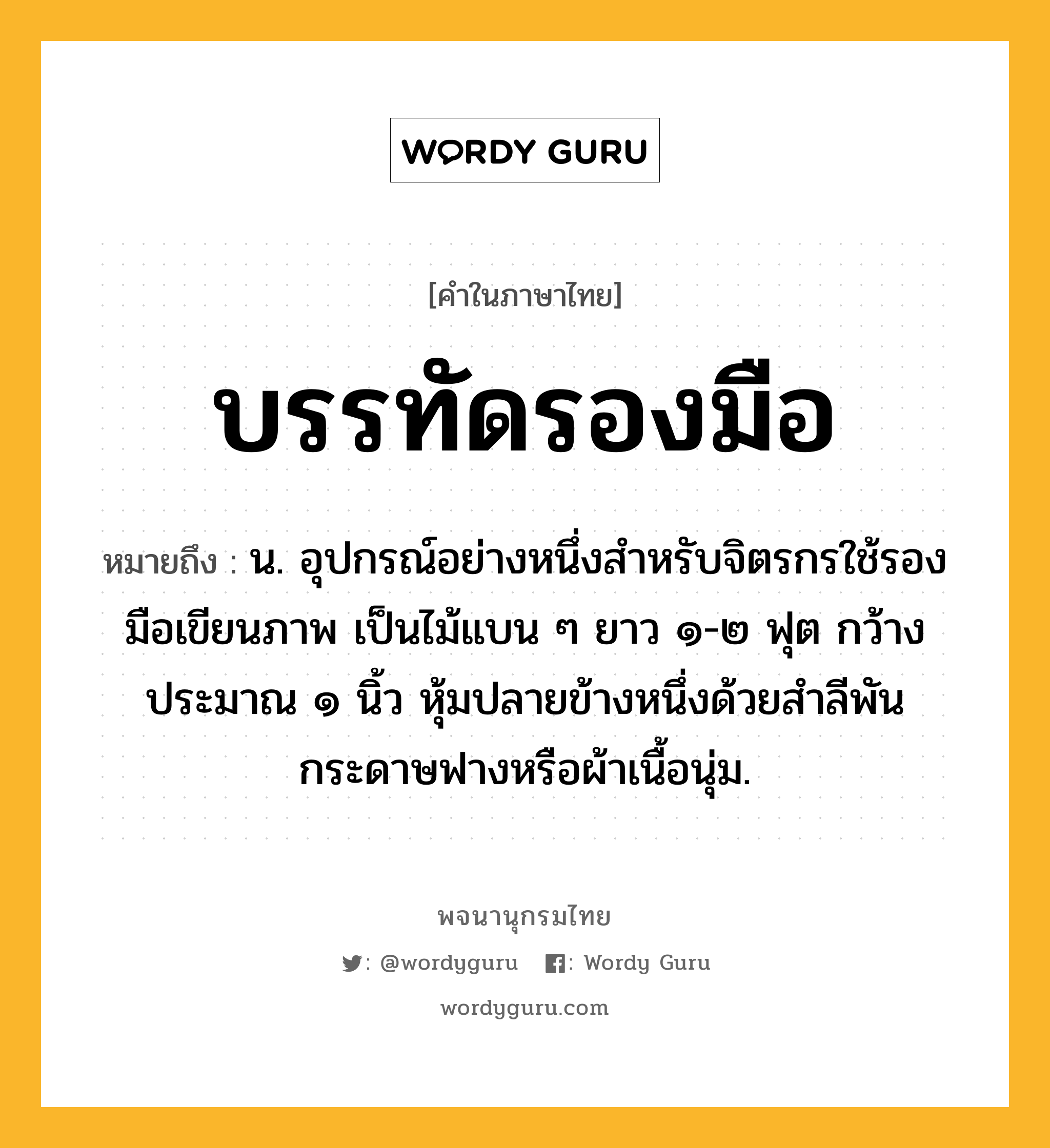 บรรทัดรองมือ ความหมาย หมายถึงอะไร?, คำในภาษาไทย บรรทัดรองมือ หมายถึง น. อุปกรณ์อย่างหนึ่งสำหรับจิตรกรใช้รองมือเขียนภาพ เป็นไม้แบน ๆ ยาว ๑-๒ ฟุต กว้างประมาณ ๑ นิ้ว หุ้มปลายข้างหนึ่งด้วยสำลีพันกระดาษฟางหรือผ้าเนื้อนุ่ม.