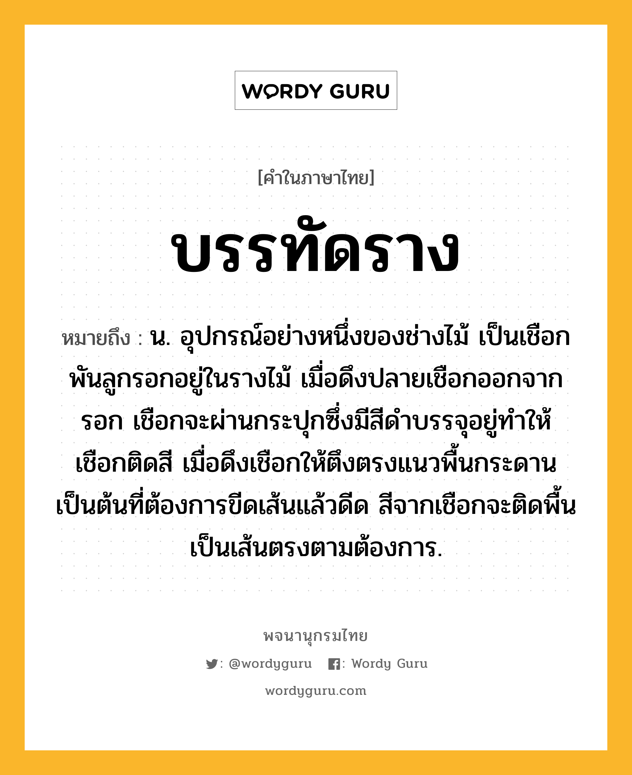 บรรทัดราง ความหมาย หมายถึงอะไร?, คำในภาษาไทย บรรทัดราง หมายถึง น. อุปกรณ์อย่างหนึ่งของช่างไม้ เป็นเชือกพันลูกรอกอยู่ในรางไม้ เมื่อดึงปลายเชือกออกจากรอก เชือกจะผ่านกระปุกซึ่งมีสีดำบรรจุอยู่ทำให้เชือกติดสี เมื่อดึงเชือกให้ตึงตรงแนวพื้นกระดานเป็นต้นที่ต้องการขีดเส้นแล้วดีด สีจากเชือกจะติดพื้นเป็นเส้นตรงตามต้องการ.