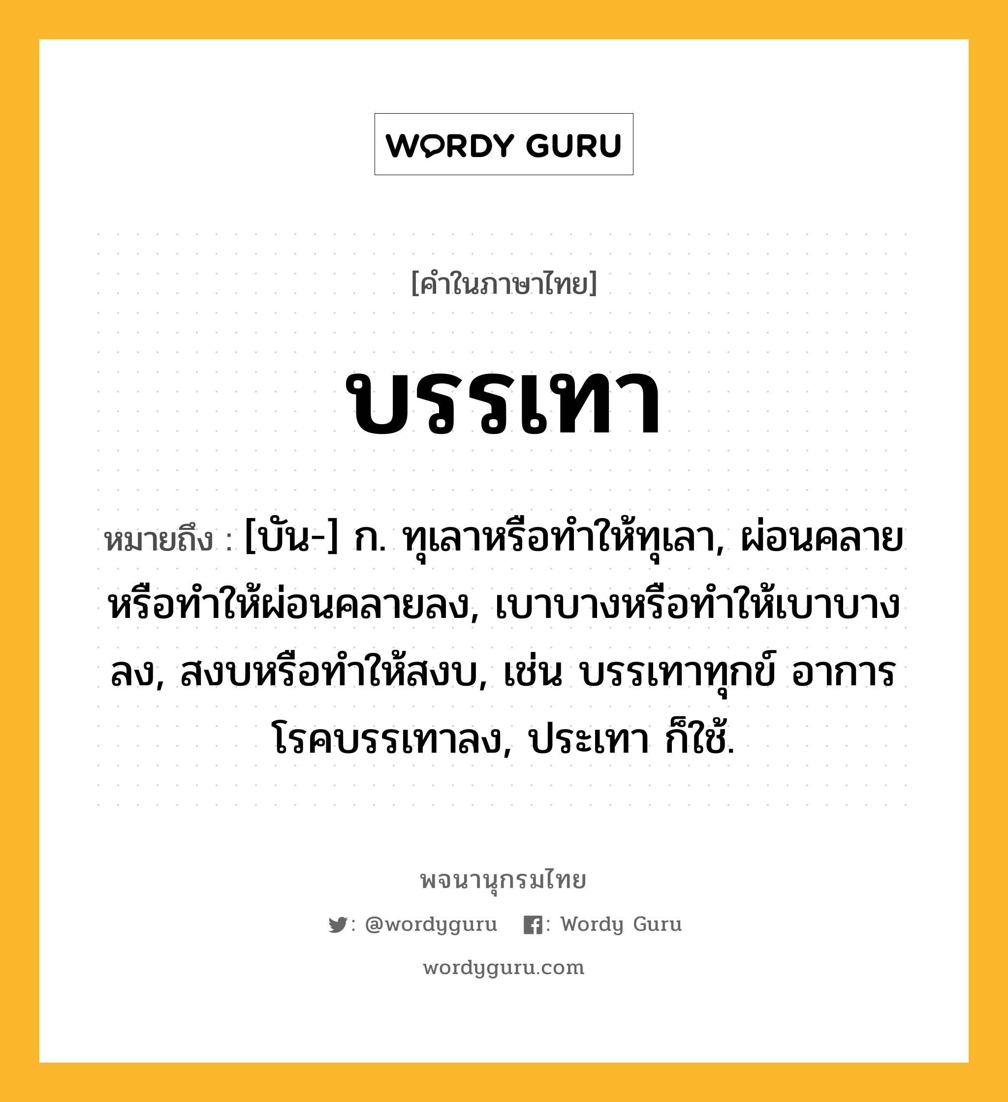 บรรเทา ความหมาย หมายถึงอะไร?, คำในภาษาไทย บรรเทา หมายถึง [บัน-] ก. ทุเลาหรือทําให้ทุเลา, ผ่อนคลายหรือทําให้ผ่อนคลายลง, เบาบางหรือทําให้เบาบางลง, สงบหรือทําให้สงบ, เช่น บรรเทาทุกข์ อาการโรคบรรเทาลง, ประเทา ก็ใช้.