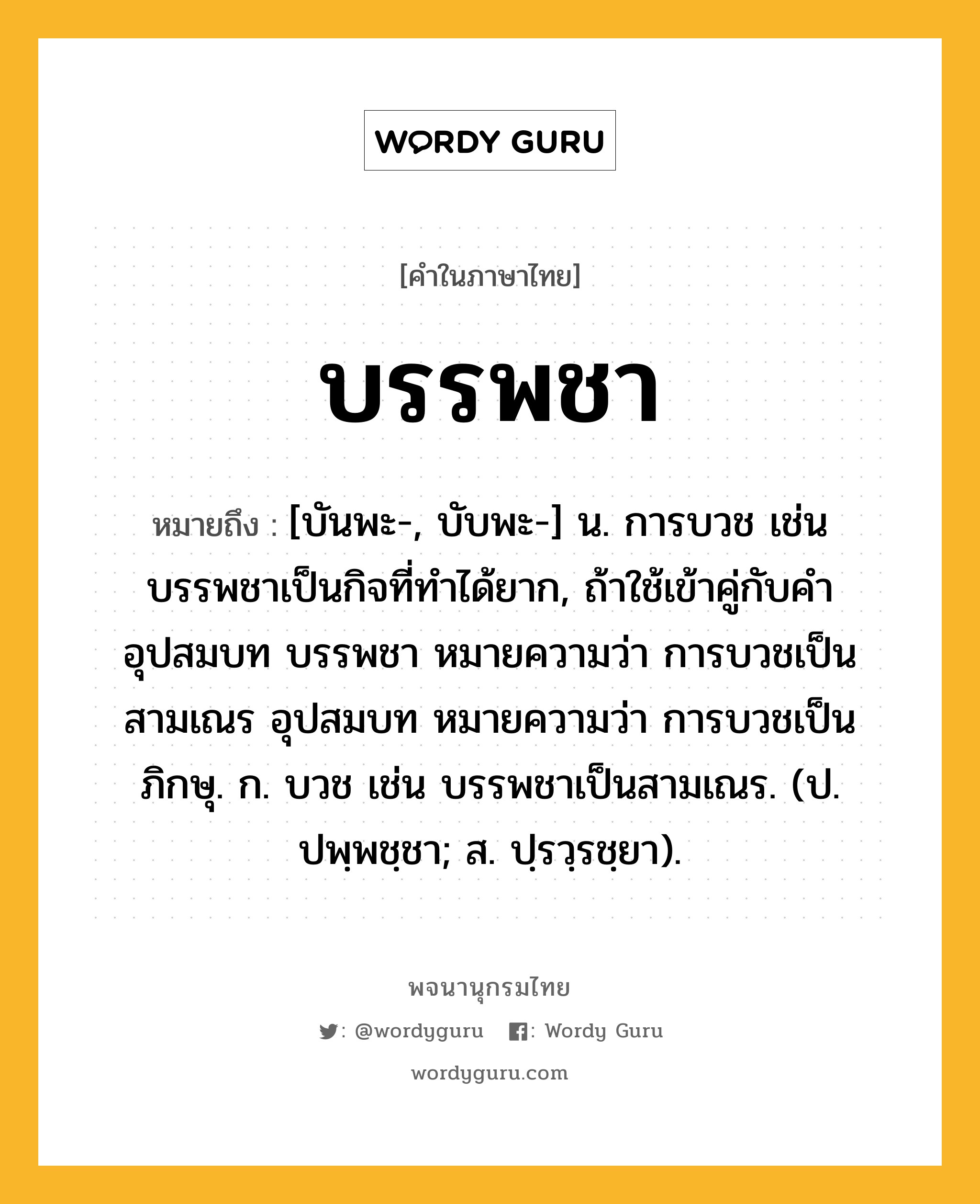 บรรพชา ความหมาย หมายถึงอะไร?, คำในภาษาไทย บรรพชา หมายถึง [บันพะ-, บับพะ-] น. การบวช เช่น บรรพชาเป็นกิจที่ทําได้ยาก, ถ้าใช้เข้าคู่กับคํา อุปสมบท บรรพชา หมายความว่า การบวชเป็นสามเณร อุปสมบท หมายความว่า การบวชเป็นภิกษุ. ก. บวช เช่น บรรพชาเป็นสามเณร. (ป. ปพฺพชฺชา; ส. ปฺรวฺรชฺยา).