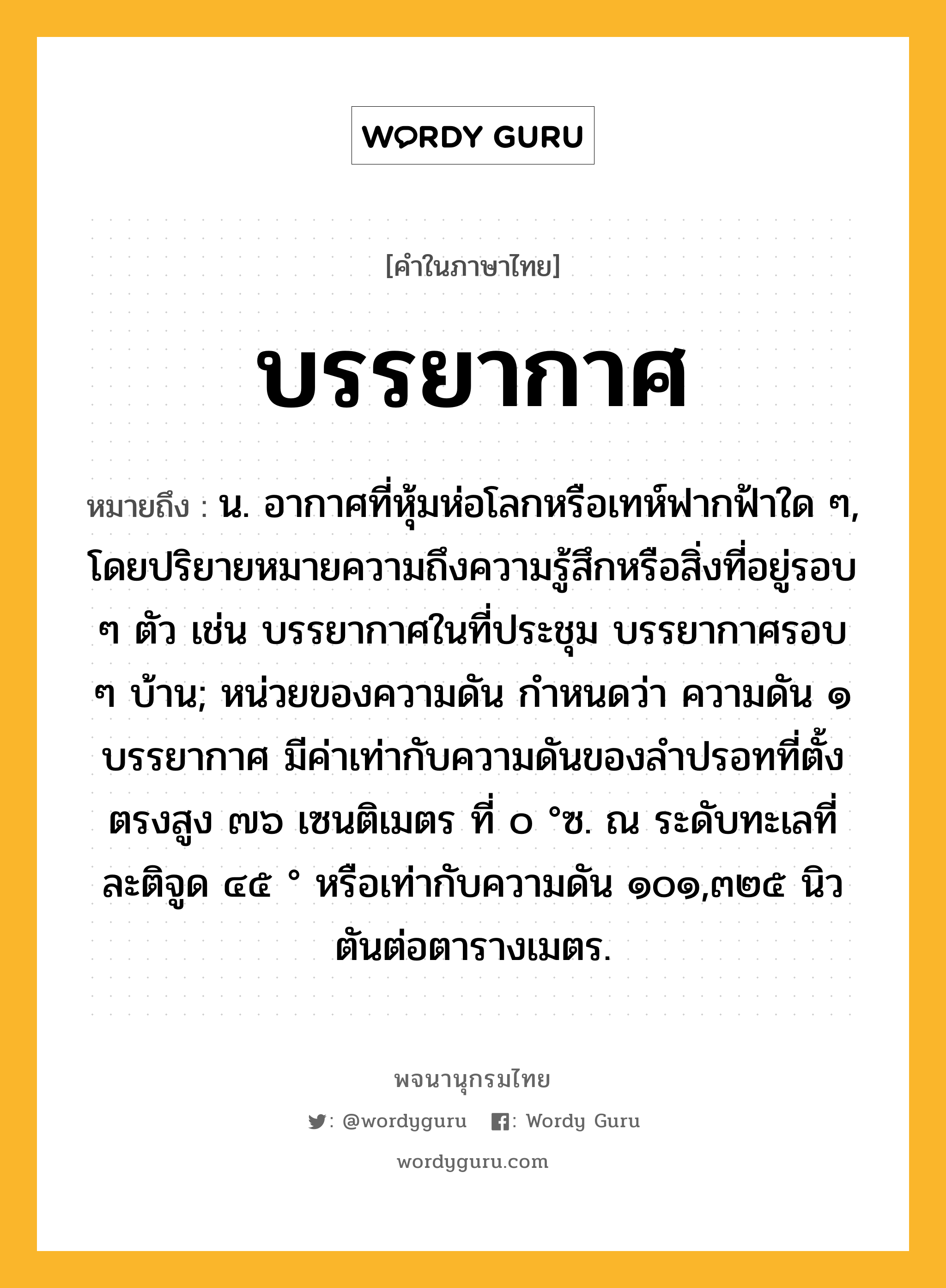 บรรยากาศ ความหมาย หมายถึงอะไร?, คำในภาษาไทย บรรยากาศ หมายถึง น. อากาศที่หุ้มห่อโลกหรือเทห์ฟากฟ้าใด ๆ, โดยปริยายหมายความถึงความรู้สึกหรือสิ่งที่อยู่รอบ ๆ ตัว เช่น บรรยากาศในที่ประชุม บรรยากาศรอบ ๆ บ้าน; หน่วยของความดัน กําหนดว่า ความดัน ๑ บรรยากาศ มีค่าเท่ากับความดันของลําปรอทที่ตั้งตรงสูง ๗๖ เซนติเมตร ที่ ๐ °ซ. ณ ระดับทะเลที่ละติจูด ๔๕ ° หรือเท่ากับความดัน ๑๐๑,๓๒๕ นิวตันต่อตารางเมตร.