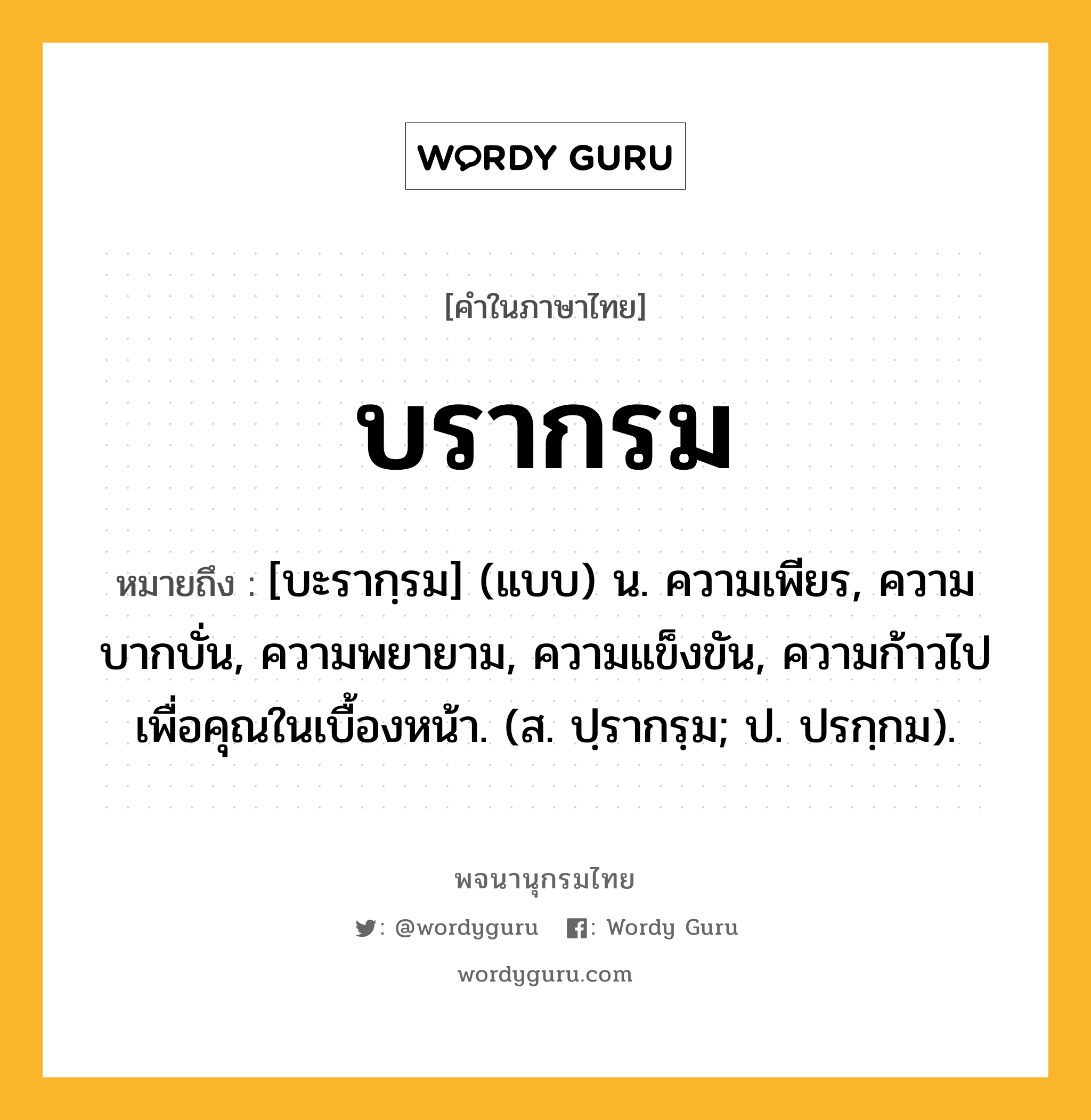 บรากรม ความหมาย หมายถึงอะไร?, คำในภาษาไทย บรากรม หมายถึง [บะรากฺรม] (แบบ) น. ความเพียร, ความบากบั่น, ความพยายาม, ความแข็งขัน, ความก้าวไปเพื่อคุณในเบื้องหน้า. (ส. ปฺรากรฺม; ป. ปรกฺกม).