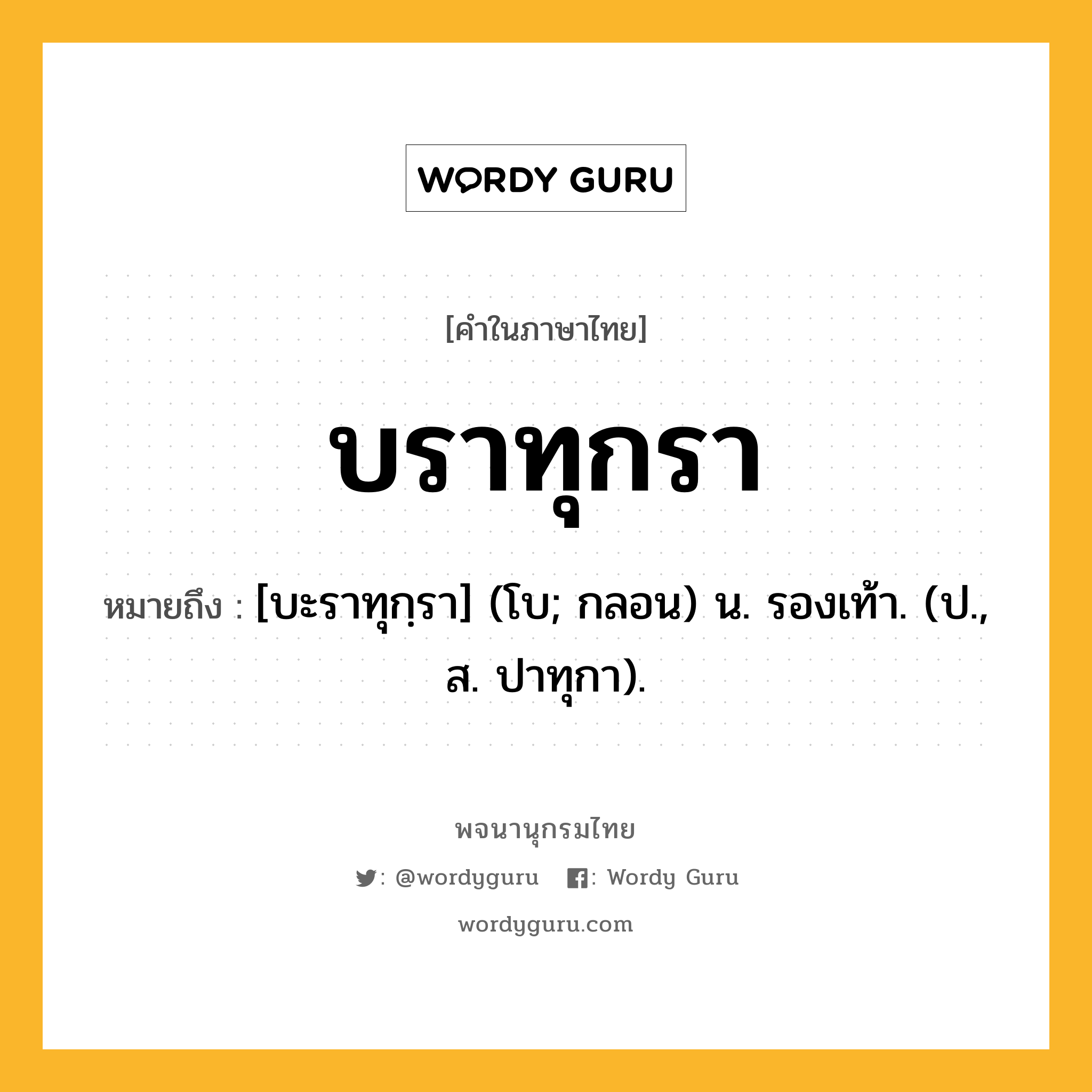 บราทุกรา ความหมาย หมายถึงอะไร?, คำในภาษาไทย บราทุกรา หมายถึง [บะราทุกฺรา] (โบ; กลอน) น. รองเท้า. (ป., ส. ปาทุกา).