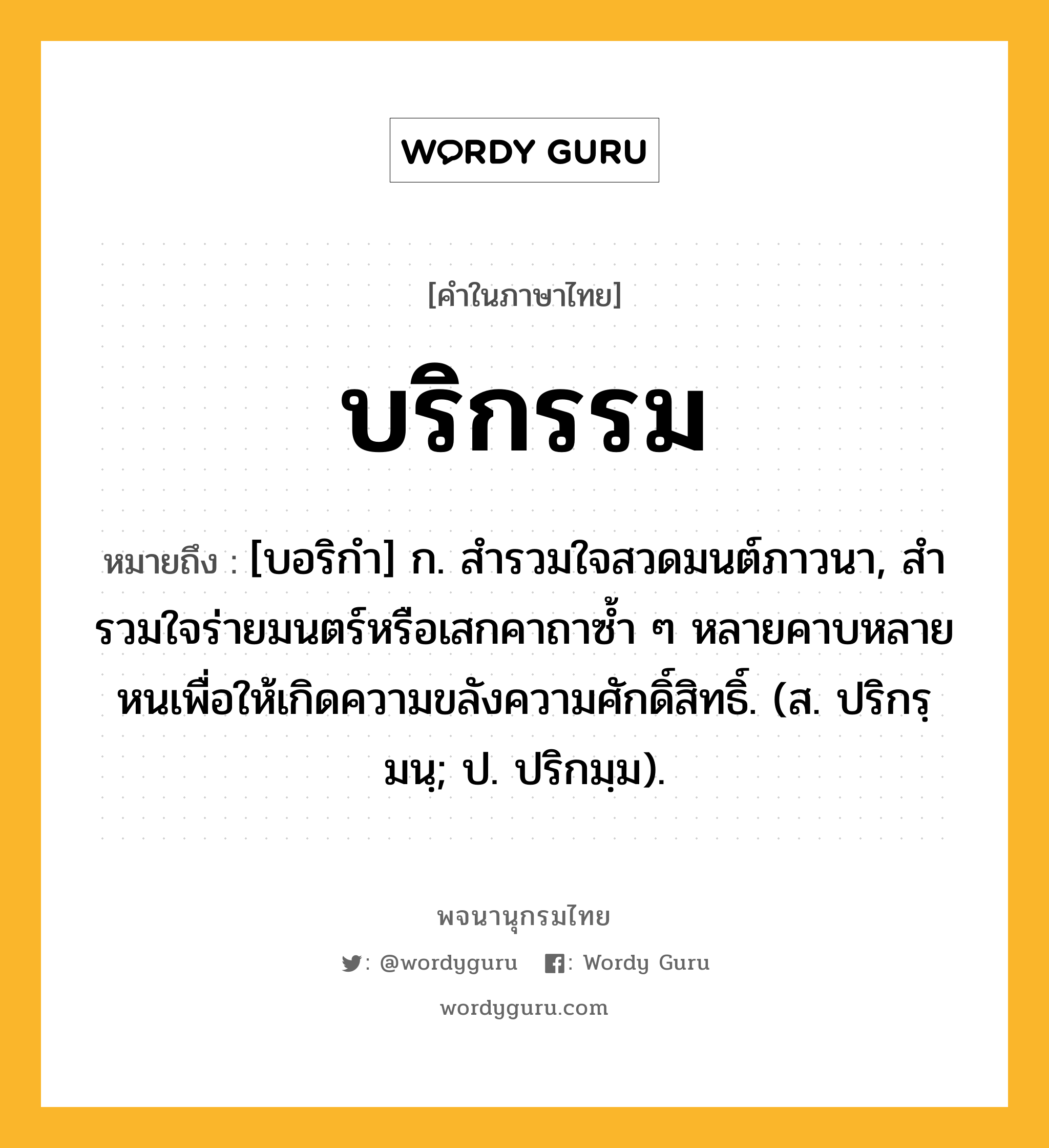 บริกรรม ความหมาย หมายถึงอะไร?, คำในภาษาไทย บริกรรม หมายถึง [บอริกํา] ก. สํารวมใจสวดมนต์ภาวนา, สํารวมใจร่ายมนตร์หรือเสกคาถาซํ้า ๆ หลายคาบหลายหนเพื่อให้เกิดความขลังความศักดิ์สิทธิ์. (ส. ปริกรฺมนฺ; ป. ปริกมฺม).