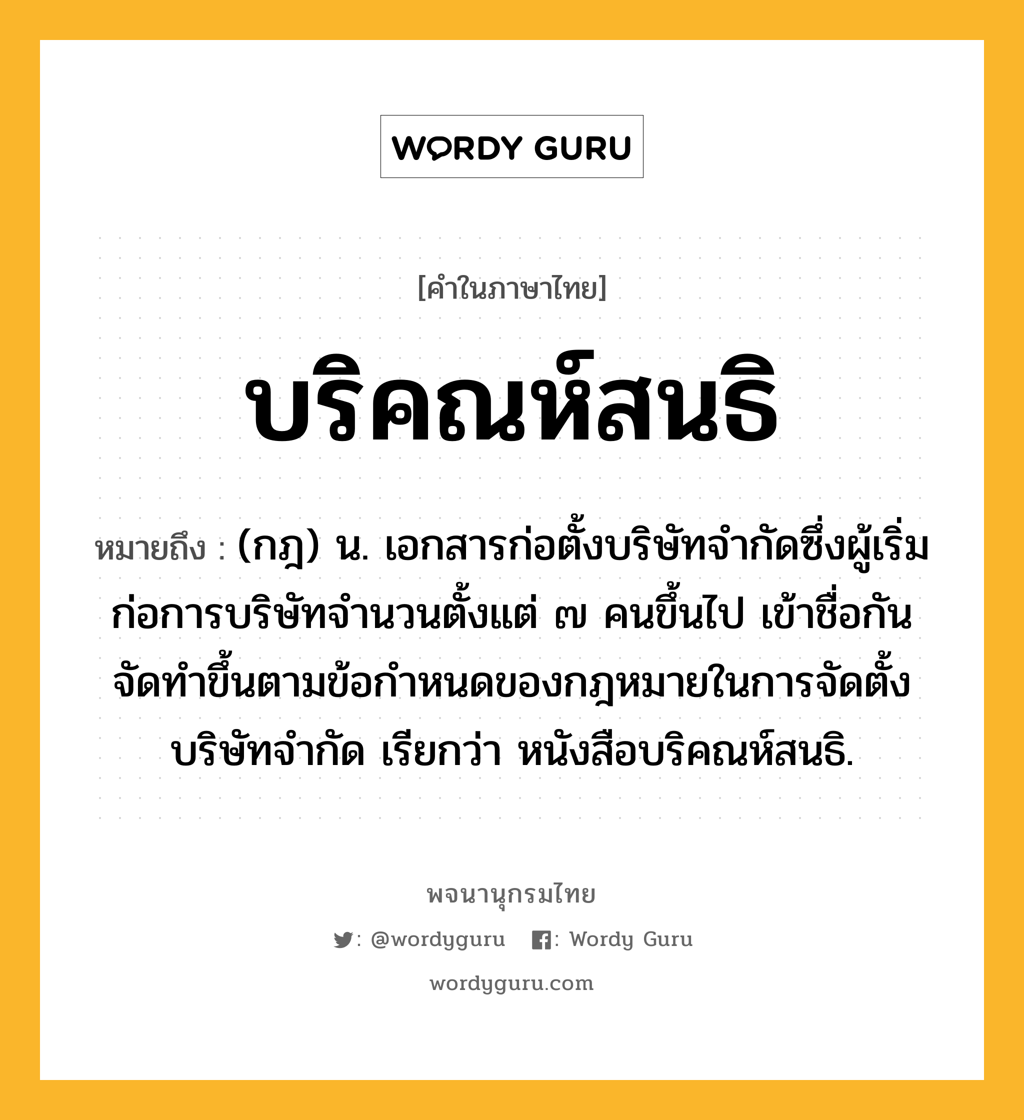 บริคณห์สนธิ ความหมาย หมายถึงอะไร?, คำในภาษาไทย บริคณห์สนธิ หมายถึง (กฎ) น. เอกสารก่อตั้งบริษัทจํากัดซึ่งผู้เริ่มก่อการบริษัทจํานวนตั้งแต่ ๗ คนขึ้นไป เข้าชื่อกันจัดทําขึ้นตามข้อกําหนดของกฎหมายในการจัดตั้งบริษัทจํากัด เรียกว่า หนังสือบริคณห์สนธิ.