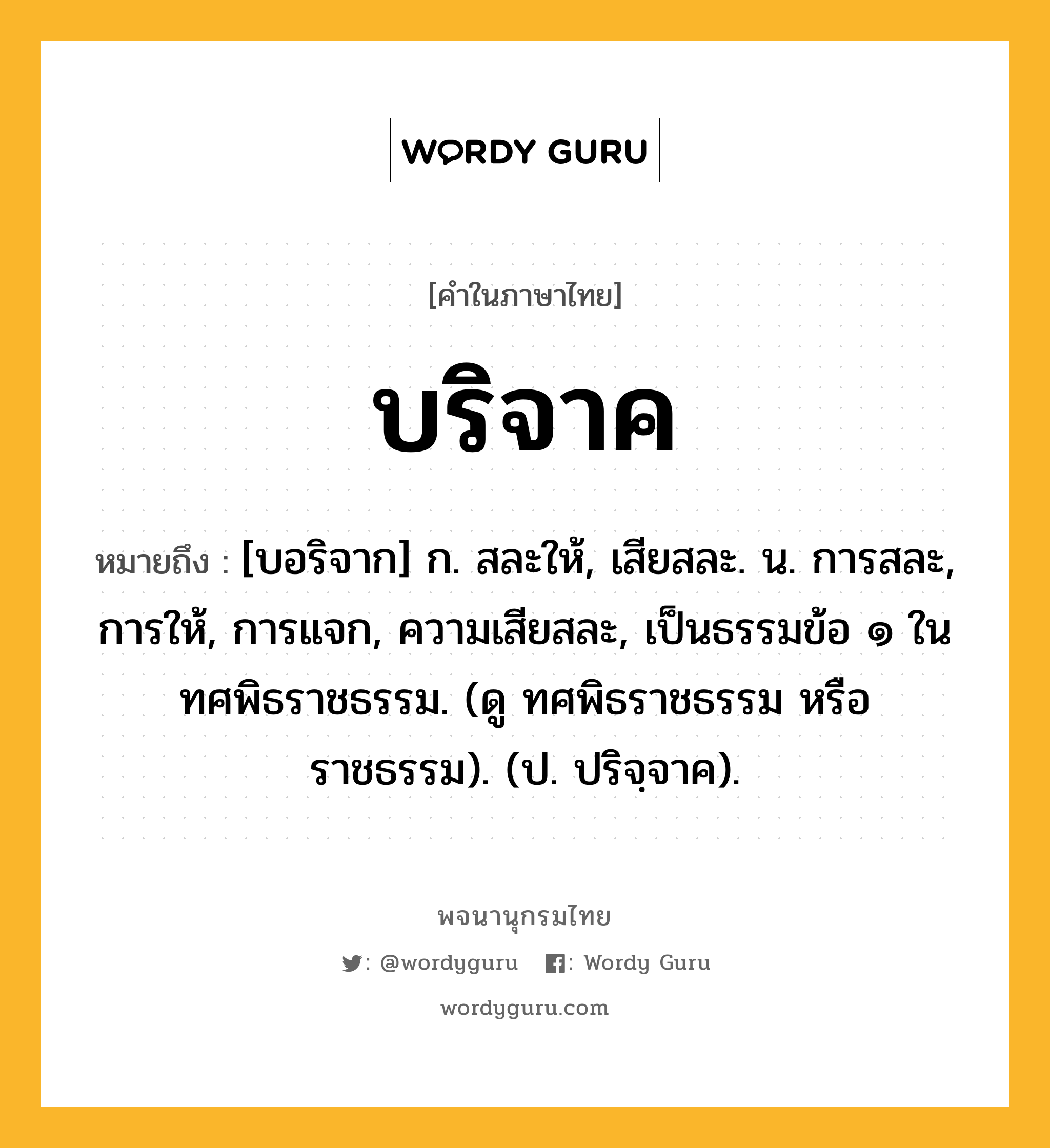 บริจาค ความหมาย หมายถึงอะไร?, คำในภาษาไทย บริจาค หมายถึง [บอริจาก] ก. สละให้, เสียสละ. น. การสละ, การให้, การแจก, ความเสียสละ, เป็นธรรมข้อ ๑ ในทศพิธราชธรรม. (ดู ทศพิธราชธรรม หรือ ราชธรรม). (ป. ปริจฺจาค).