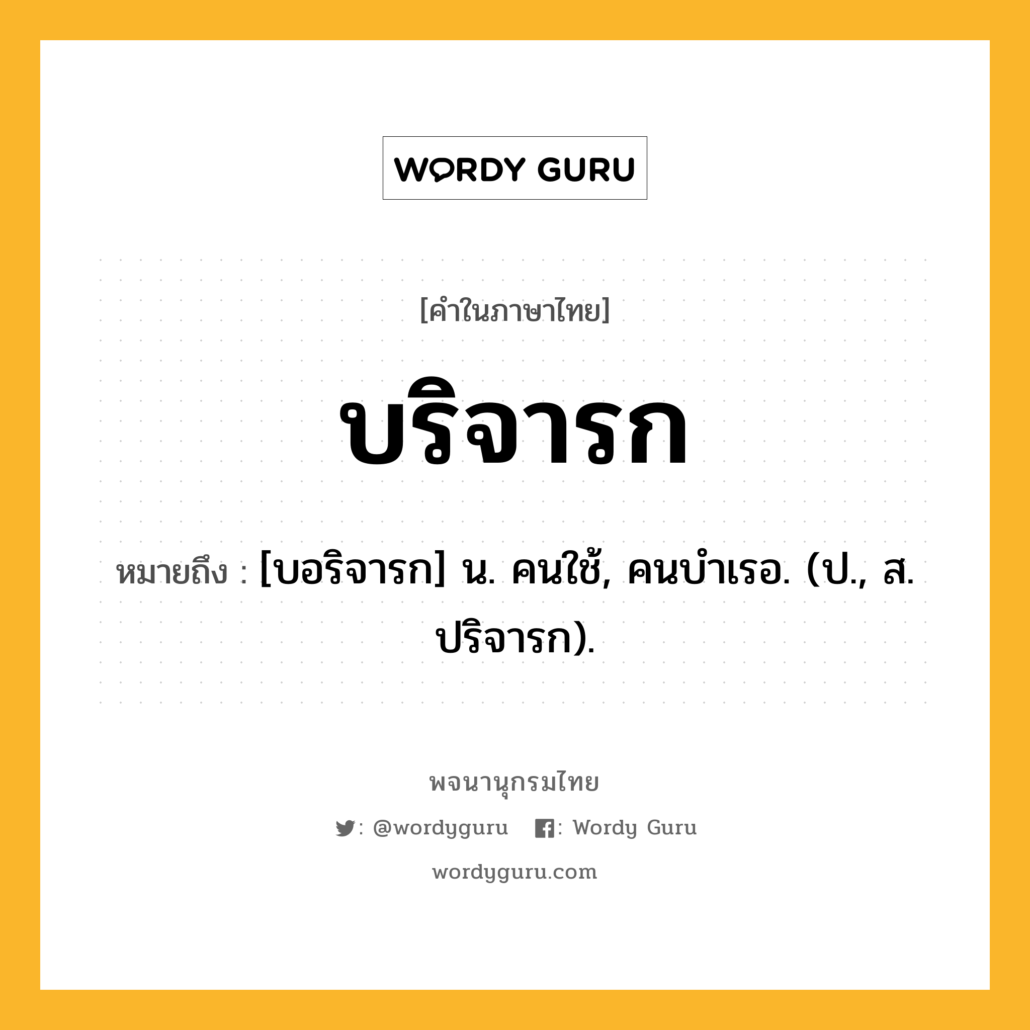 บริจารก ความหมาย หมายถึงอะไร?, คำในภาษาไทย บริจารก หมายถึง [บอริจารก] น. คนใช้, คนบําเรอ. (ป., ส. ปริจารก).