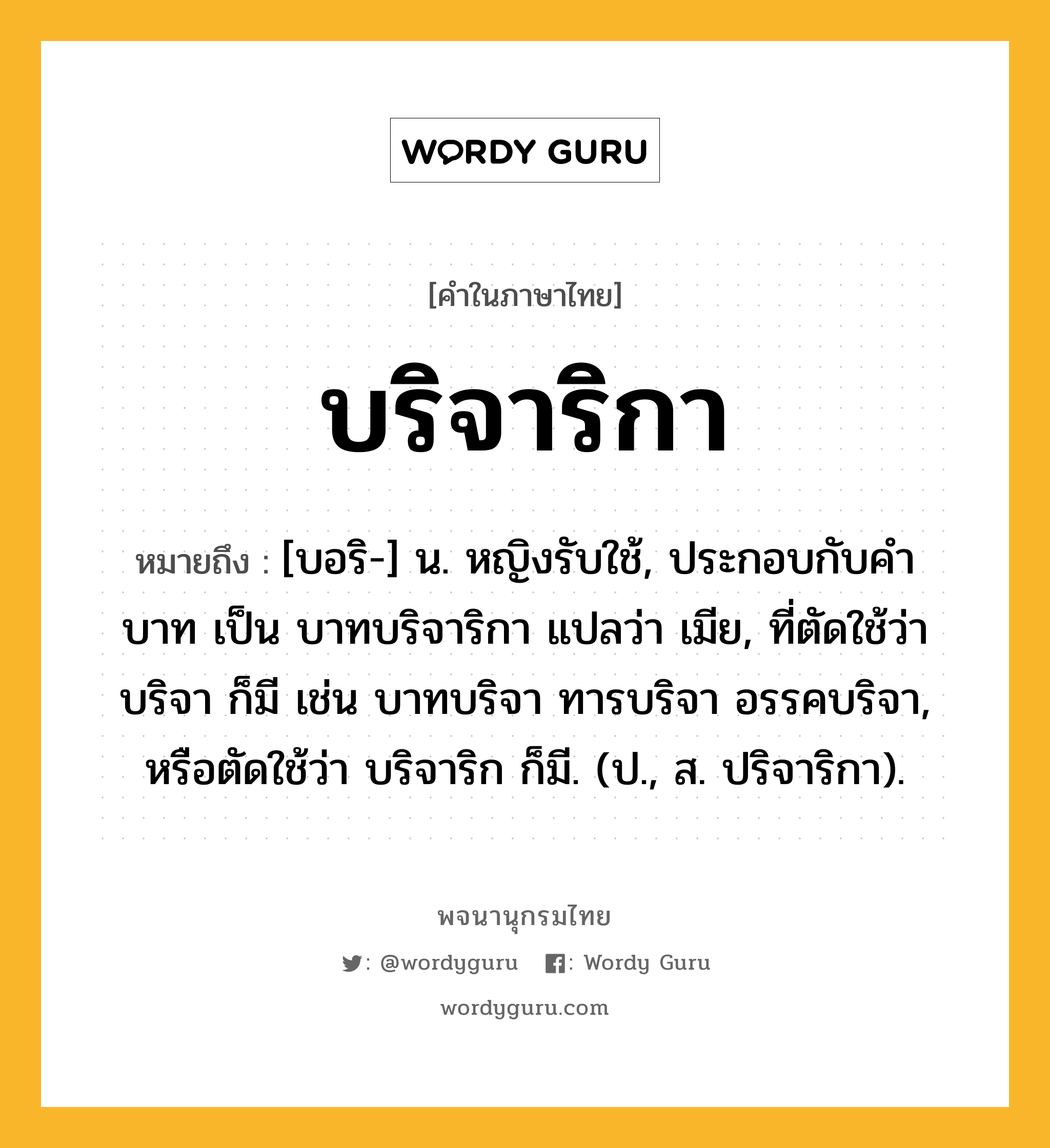 บริจาริกา ความหมาย หมายถึงอะไร?, คำในภาษาไทย บริจาริกา หมายถึง [บอริ-] น. หญิงรับใช้, ประกอบกับคํา บาท เป็น บาทบริจาริกา แปลว่า เมีย, ที่ตัดใช้ว่า บริจา ก็มี เช่น บาทบริจา ทารบริจา อรรคบริจา, หรือตัดใช้ว่า บริจาริก ก็มี. (ป., ส. ปริจาริกา).