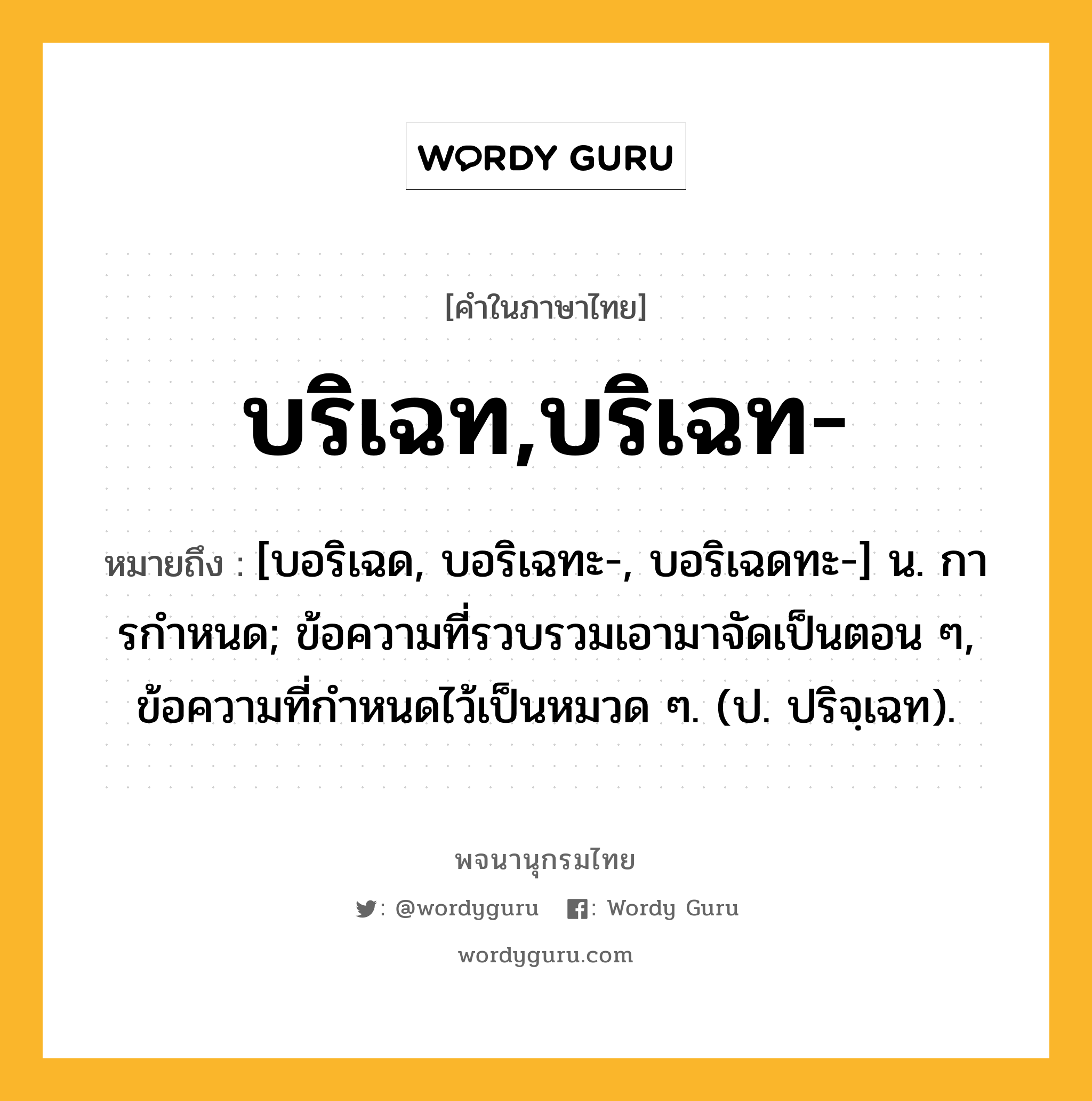 บริเฉท,บริเฉท- ความหมาย หมายถึงอะไร?, คำในภาษาไทย บริเฉท,บริเฉท- หมายถึง [บอริเฉด, บอริเฉทะ-, บอริเฉดทะ-] น. การกําหนด; ข้อความที่รวบรวมเอามาจัดเป็นตอน ๆ, ข้อความที่กําหนดไว้เป็นหมวด ๆ. (ป. ปริจฺเฉท).