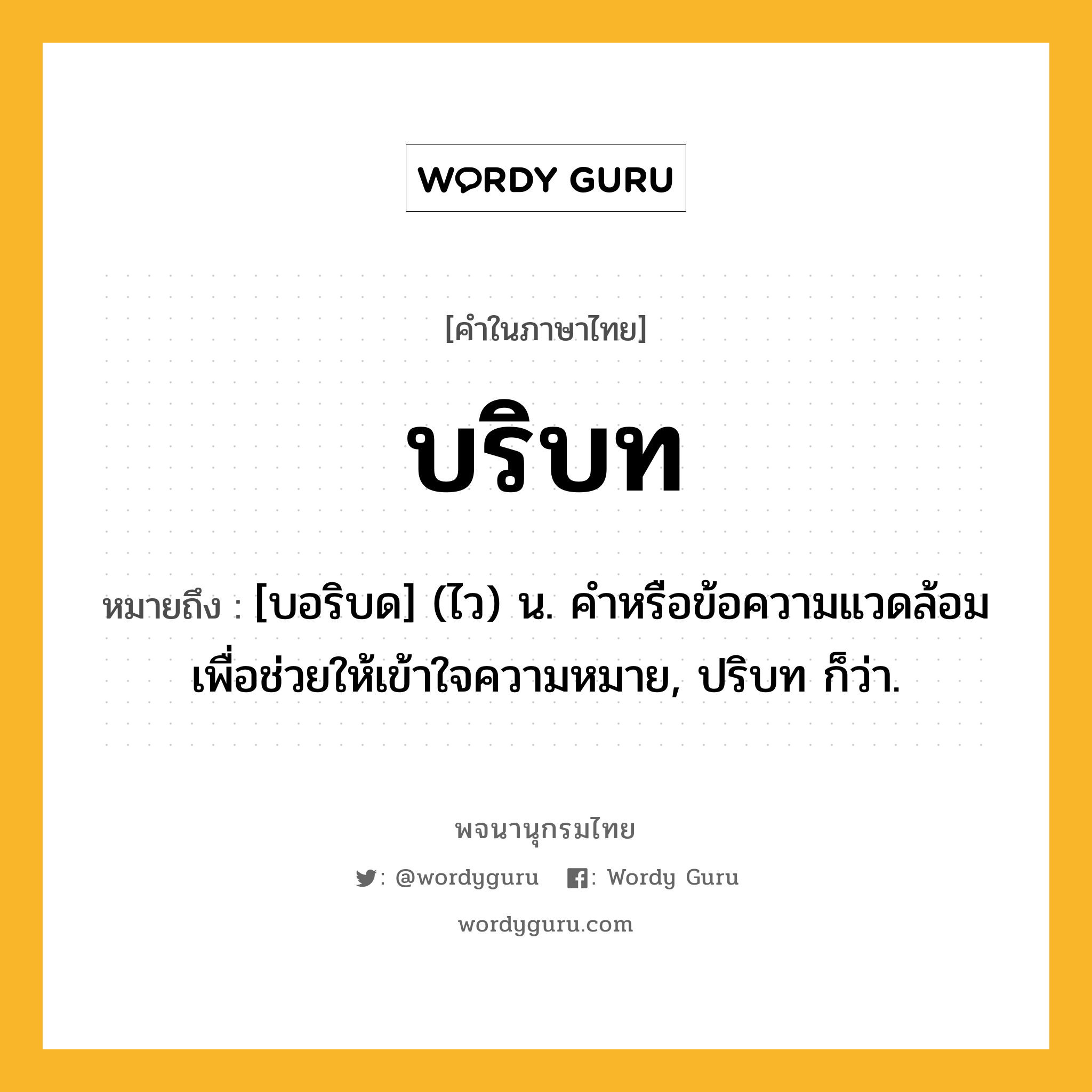 บริบท ความหมาย หมายถึงอะไร?, คำในภาษาไทย บริบท หมายถึง [บอริบด] (ไว) น. คําหรือข้อความแวดล้อมเพื่อช่วยให้เข้าใจความหมาย, ปริบท ก็ว่า.