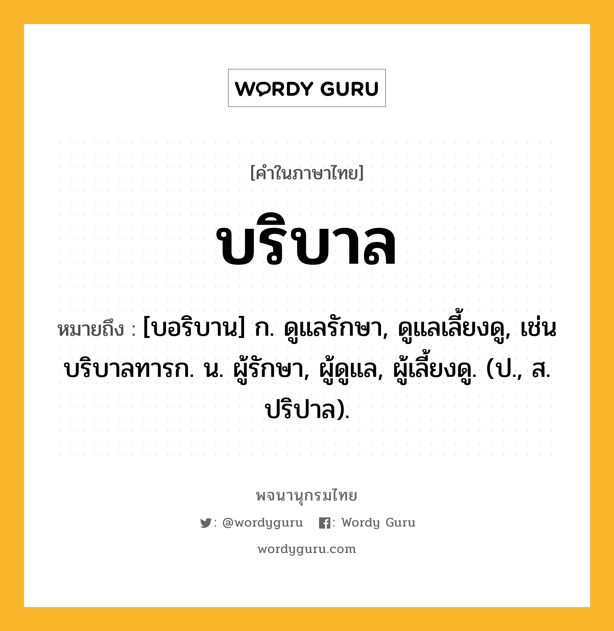 บริบาล ความหมาย หมายถึงอะไร?, คำในภาษาไทย บริบาล หมายถึง [บอริบาน] ก. ดูแลรักษา, ดูแลเลี้ยงดู, เช่น บริบาลทารก. น. ผู้รักษา, ผู้ดูแล, ผู้เลี้ยงดู. (ป., ส. ปริปาล).