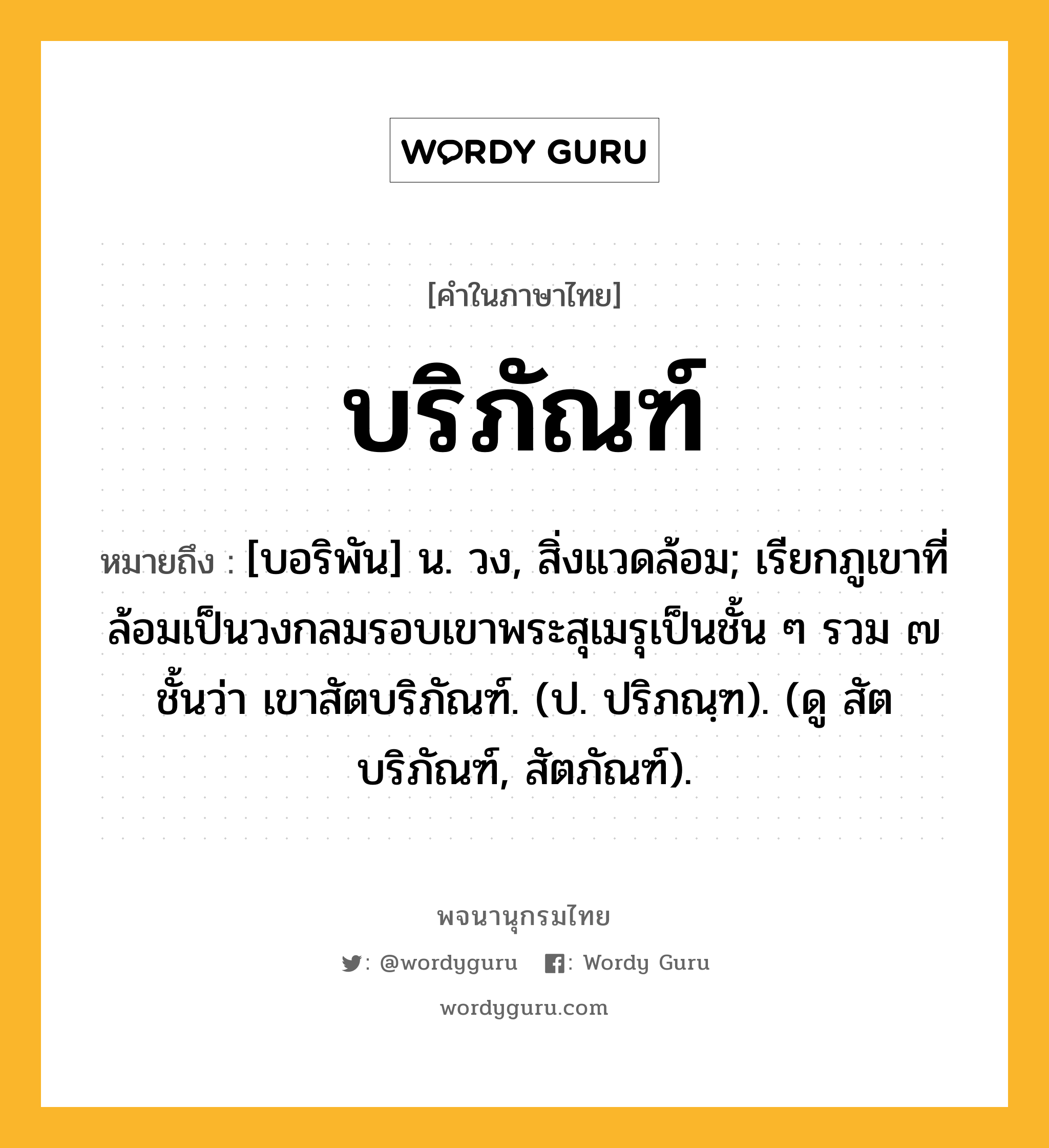 บริภัณฑ์ ความหมาย หมายถึงอะไร?, คำในภาษาไทย บริภัณฑ์ หมายถึง [บอริพัน] น. วง, สิ่งแวดล้อม; เรียกภูเขาที่ล้อมเป็นวงกลมรอบเขาพระสุเมรุเป็นชั้น ๆ รวม ๗ ชั้นว่า เขาสัตบริภัณฑ์. (ป. ปริภณฺฑ). (ดู สัตบริภัณฑ์, สัตภัณฑ์).