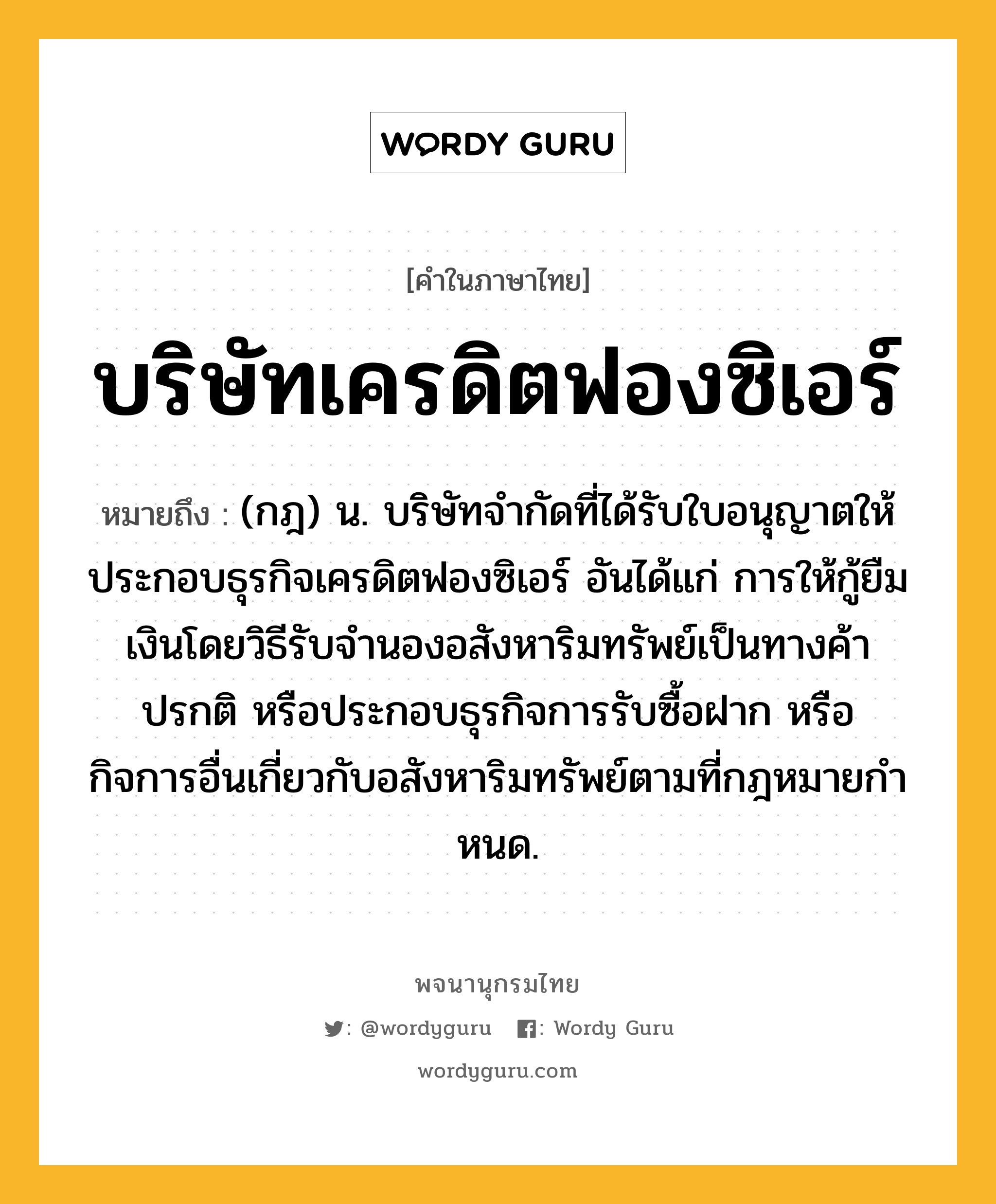 บริษัทเครดิตฟองซิเอร์ ความหมาย หมายถึงอะไร?, คำในภาษาไทย บริษัทเครดิตฟองซิเอร์ หมายถึง (กฎ) น. บริษัทจํากัดที่ได้รับใบอนุญาตให้ประกอบธุรกิจเครดิตฟองซิเอร์ อันได้แก่ การให้กู้ยืมเงินโดยวิธีรับจํานองอสังหาริมทรัพย์เป็นทางค้าปรกติ หรือประกอบธุรกิจการรับซื้อฝาก หรือกิจการอื่นเกี่ยวกับอสังหาริมทรัพย์ตามที่กฎหมายกําหนด.