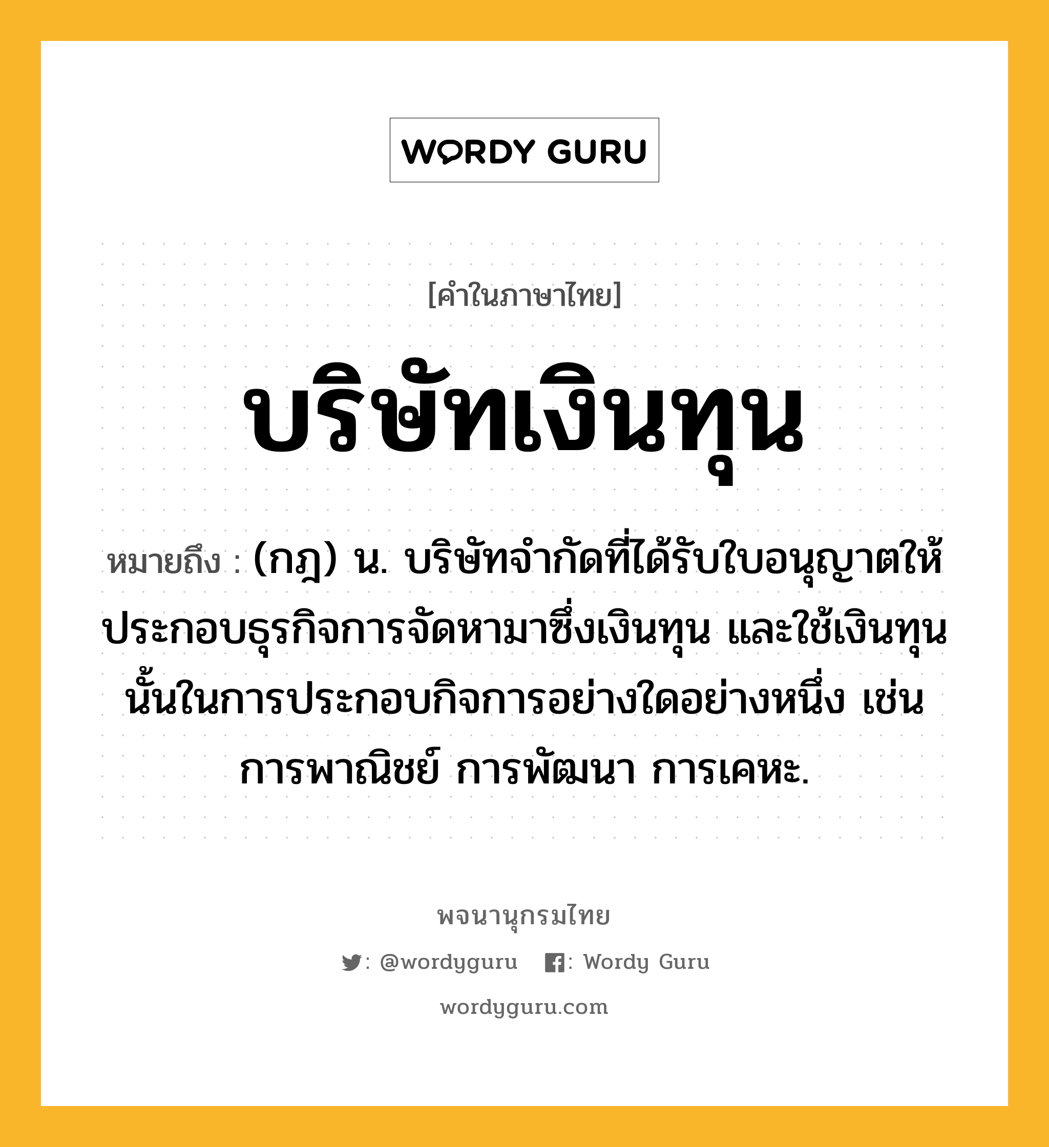 บริษัทเงินทุน ความหมาย หมายถึงอะไร?, คำในภาษาไทย บริษัทเงินทุน หมายถึง (กฎ) น. บริษัทจำกัดที่ได้รับใบอนุญาตให้ประกอบธุรกิจการจัดหามาซึ่งเงินทุน และใช้เงินทุนนั้นในการประกอบกิจการอย่างใดอย่างหนึ่ง เช่น การพาณิชย์ การพัฒนา การเคหะ.