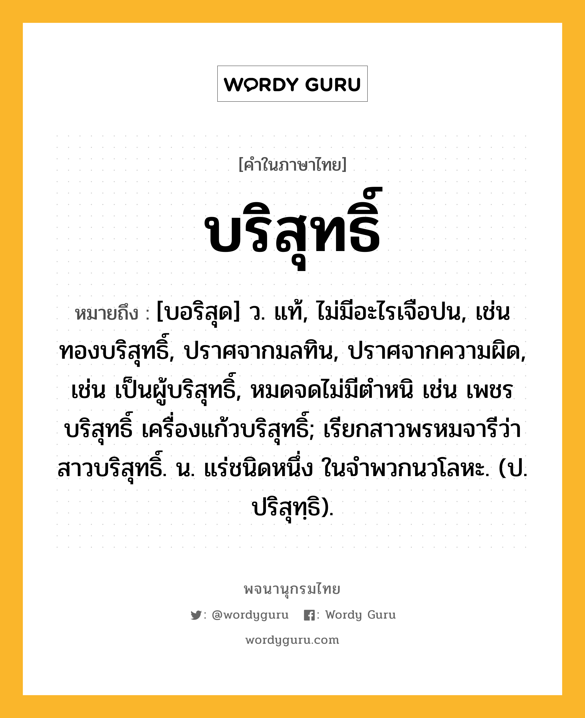 บริสุทธิ์ ความหมาย หมายถึงอะไร?, คำในภาษาไทย บริสุทธิ์ หมายถึง [บอริสุด] ว. แท้, ไม่มีอะไรเจือปน, เช่น ทองบริสุทธิ์, ปราศจากมลทิน, ปราศจากความผิด, เช่น เป็นผู้บริสุทธิ์, หมดจดไม่มีตําหนิ เช่น เพชรบริสุทธิ์ เครื่องแก้วบริสุทธิ์; เรียกสาวพรหมจารีว่า สาวบริสุทธิ์. น. แร่ชนิดหนึ่ง ในจําพวกนวโลหะ. (ป. ปริสุทฺธิ).