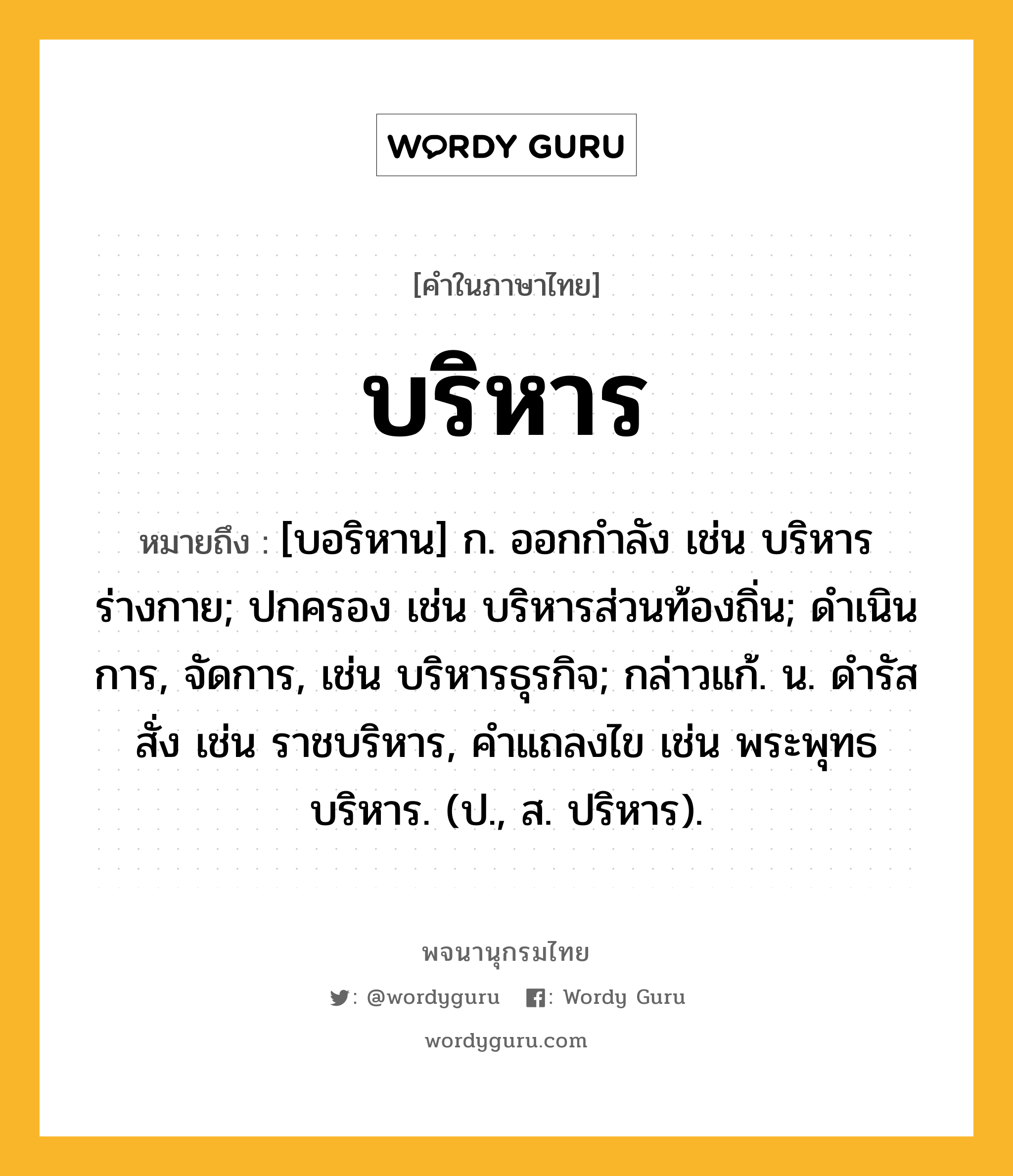 บริหาร ความหมาย หมายถึงอะไร?, คำในภาษาไทย บริหาร หมายถึง [บอริหาน] ก. ออกกําลัง เช่น บริหารร่างกาย; ปกครอง เช่น บริหารส่วนท้องถิ่น; ดําเนินการ, จัดการ, เช่น บริหารธุรกิจ; กล่าวแก้. น. ดํารัสสั่ง เช่น ราชบริหาร, คําแถลงไข เช่น พระพุทธบริหาร. (ป., ส. ปริหาร).