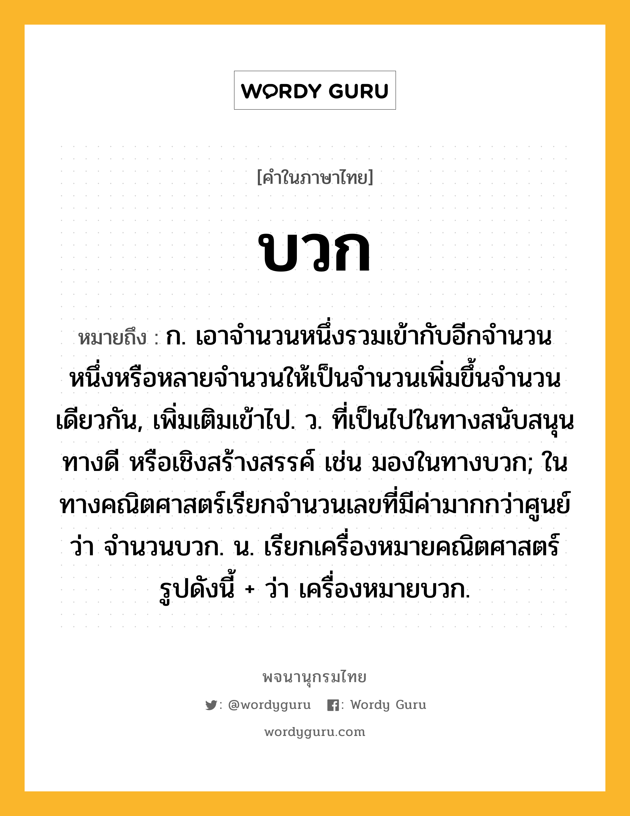 บวก ความหมาย หมายถึงอะไร?, คำในภาษาไทย บวก หมายถึง ก. เอาจํานวนหนึ่งรวมเข้ากับอีกจํานวนหนึ่งหรือหลายจํานวนให้เป็นจํานวนเพิ่มขึ้นจํานวนเดียวกัน, เพิ่มเติมเข้าไป. ว. ที่เป็นไปในทางสนับสนุน ทางดี หรือเชิงสร้างสรรค์ เช่น มองในทางบวก; ในทางคณิตศาสตร์เรียกจำนวนเลขที่มีค่ามากกว่าศูนย์ว่า จำนวนบวก. น. เรียกเครื่องหมายคณิตศาสตร์รูปดังนี้ + ว่า เครื่องหมายบวก.