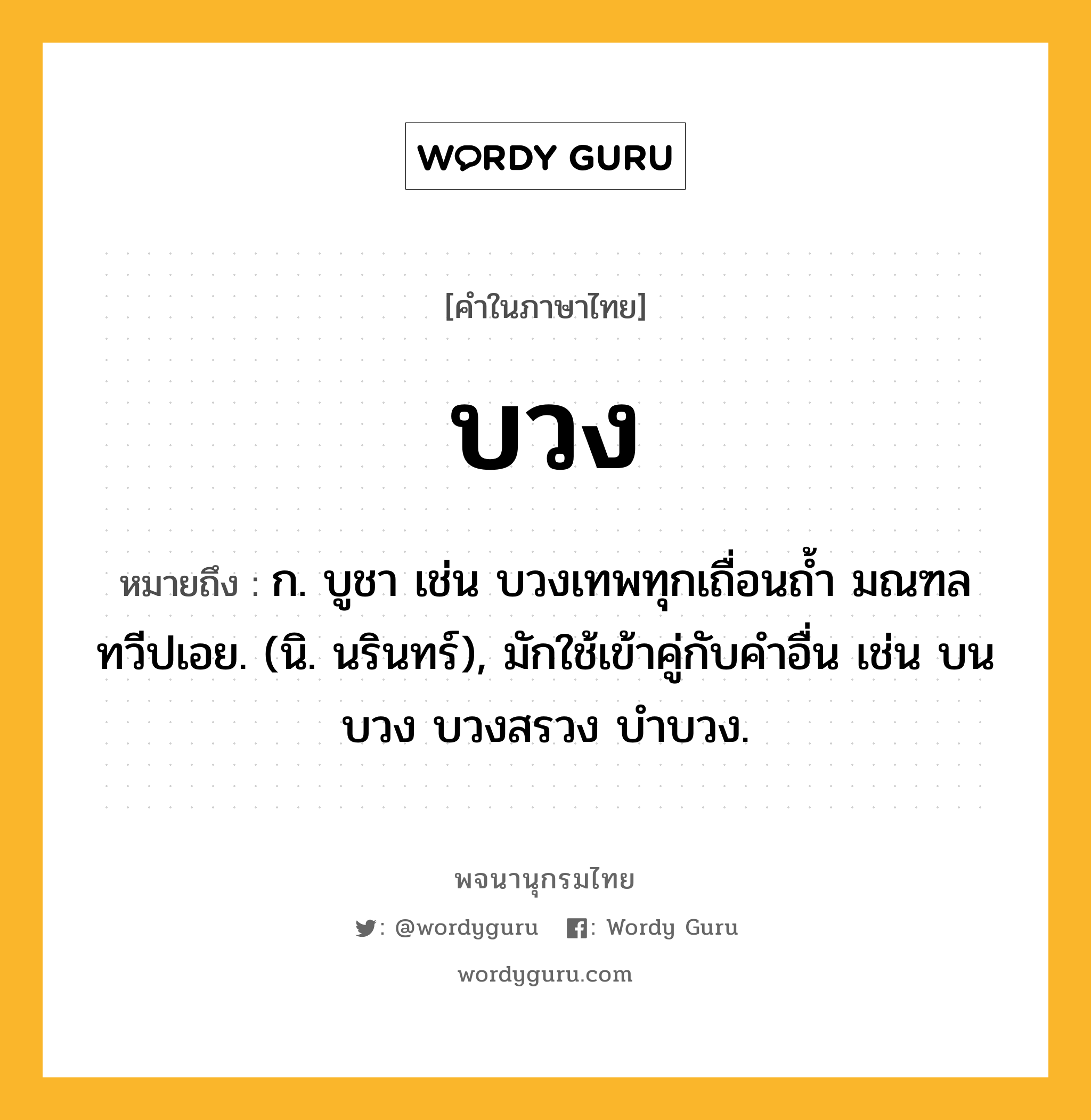 บวง ความหมาย หมายถึงอะไร?, คำในภาษาไทย บวง หมายถึง ก. บูชา เช่น บวงเทพทุกเถื่อนถํ้า มณฑล ทวีปเอย. (นิ. นรินทร์), มักใช้เข้าคู่กับคําอื่น เช่น บนบวง บวงสรวง บําบวง.