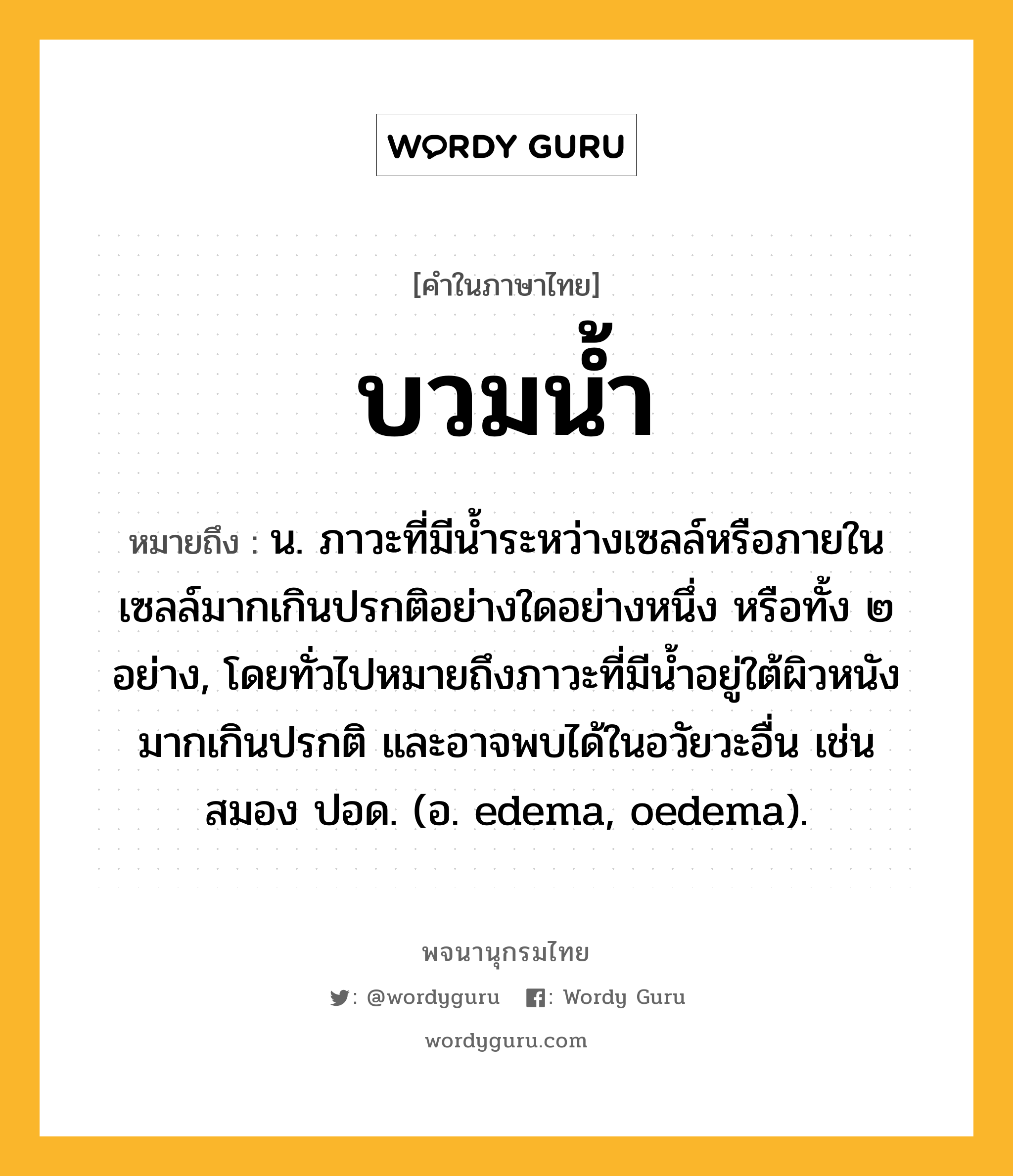 บวมน้ำ ความหมาย หมายถึงอะไร?, คำในภาษาไทย บวมน้ำ หมายถึง น. ภาวะที่มีนํ้าระหว่างเซลล์หรือภายในเซลล์มากเกินปรกติอย่างใดอย่างหนึ่ง หรือทั้ง ๒ อย่าง, โดยทั่วไปหมายถึงภาวะที่มีนํ้าอยู่ใต้ผิวหนังมากเกินปรกติ และอาจพบได้ในอวัยวะอื่น เช่น สมอง ปอด. (อ. edema, oedema).