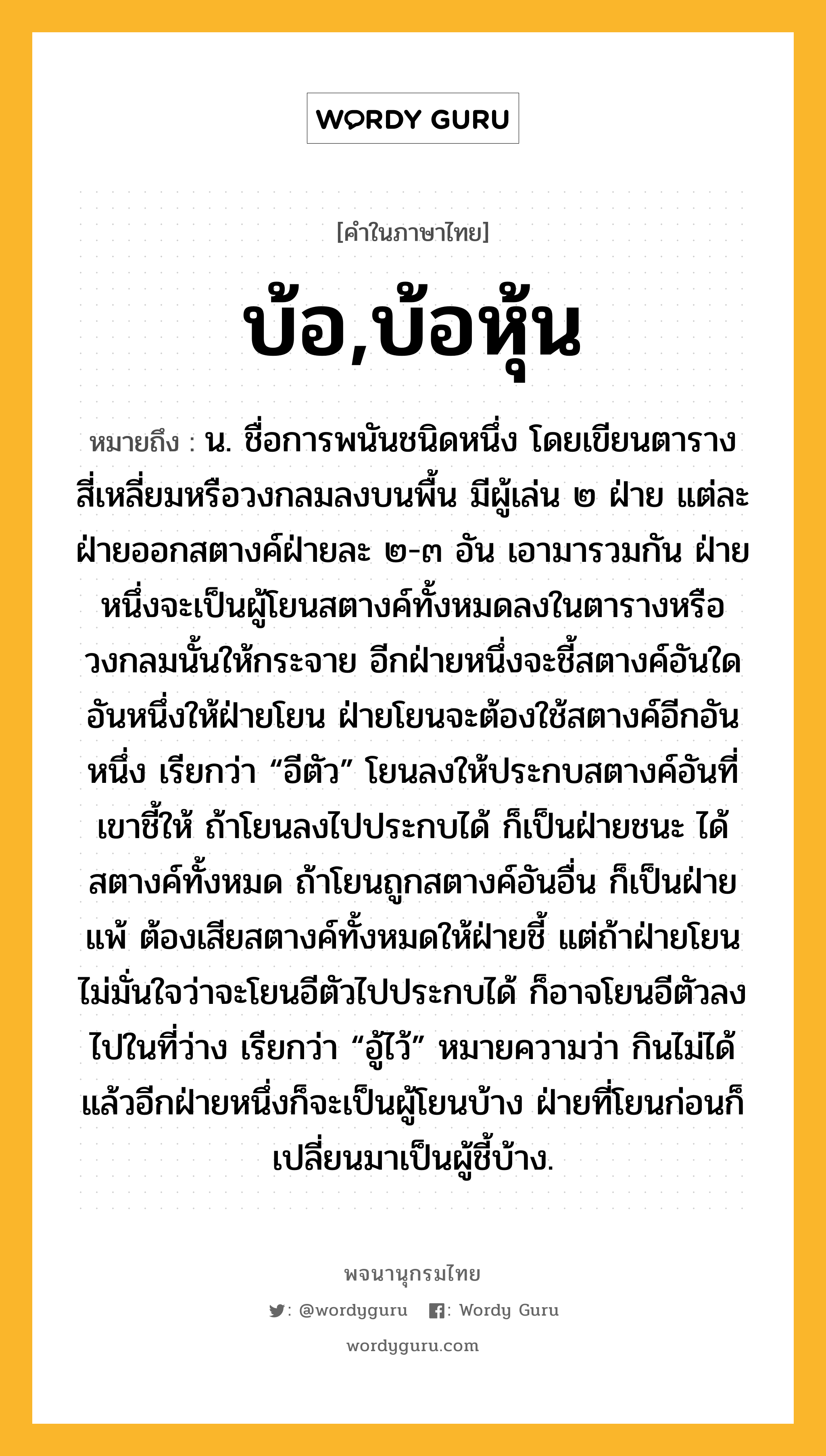 บ้อ,บ้อหุ้น ความหมาย หมายถึงอะไร?, คำในภาษาไทย บ้อ,บ้อหุ้น หมายถึง น. ชื่อการพนันชนิดหนึ่ง โดยเขียนตารางสี่เหลี่ยมหรือวงกลมลงบนพื้น มีผู้เล่น ๒ ฝ่าย แต่ละฝ่ายออกสตางค์ฝ่ายละ ๒-๓ อัน เอามารวมกัน ฝ่ายหนึ่งจะเป็นผู้โยนสตางค์ทั้งหมดลงในตารางหรือวงกลมนั้นให้กระจาย อีกฝ่ายหนึ่งจะชี้สตางค์อันใดอันหนึ่งให้ฝ่ายโยน ฝ่ายโยนจะต้องใช้สตางค์อีกอันหนึ่ง เรียกว่า “อีตัว” โยนลงให้ประกบสตางค์อันที่เขาชี้ให้ ถ้าโยนลงไปประกบได้ ก็เป็นฝ่ายชนะ ได้สตางค์ทั้งหมด ถ้าโยนถูกสตางค์อันอื่น ก็เป็นฝ่ายแพ้ ต้องเสียสตางค์ทั้งหมดให้ฝ่ายชี้ แต่ถ้าฝ่ายโยนไม่มั่นใจว่าจะโยนอีตัวไปประกบได้ ก็อาจโยนอีตัวลงไปในที่ว่าง เรียกว่า “อู้ไว้” หมายความว่า กินไม่ได้ แล้วอีกฝ่ายหนึ่งก็จะเป็นผู้โยนบ้าง ฝ่ายที่โยนก่อนก็เปลี่ยนมาเป็นผู้ชี้บ้าง.