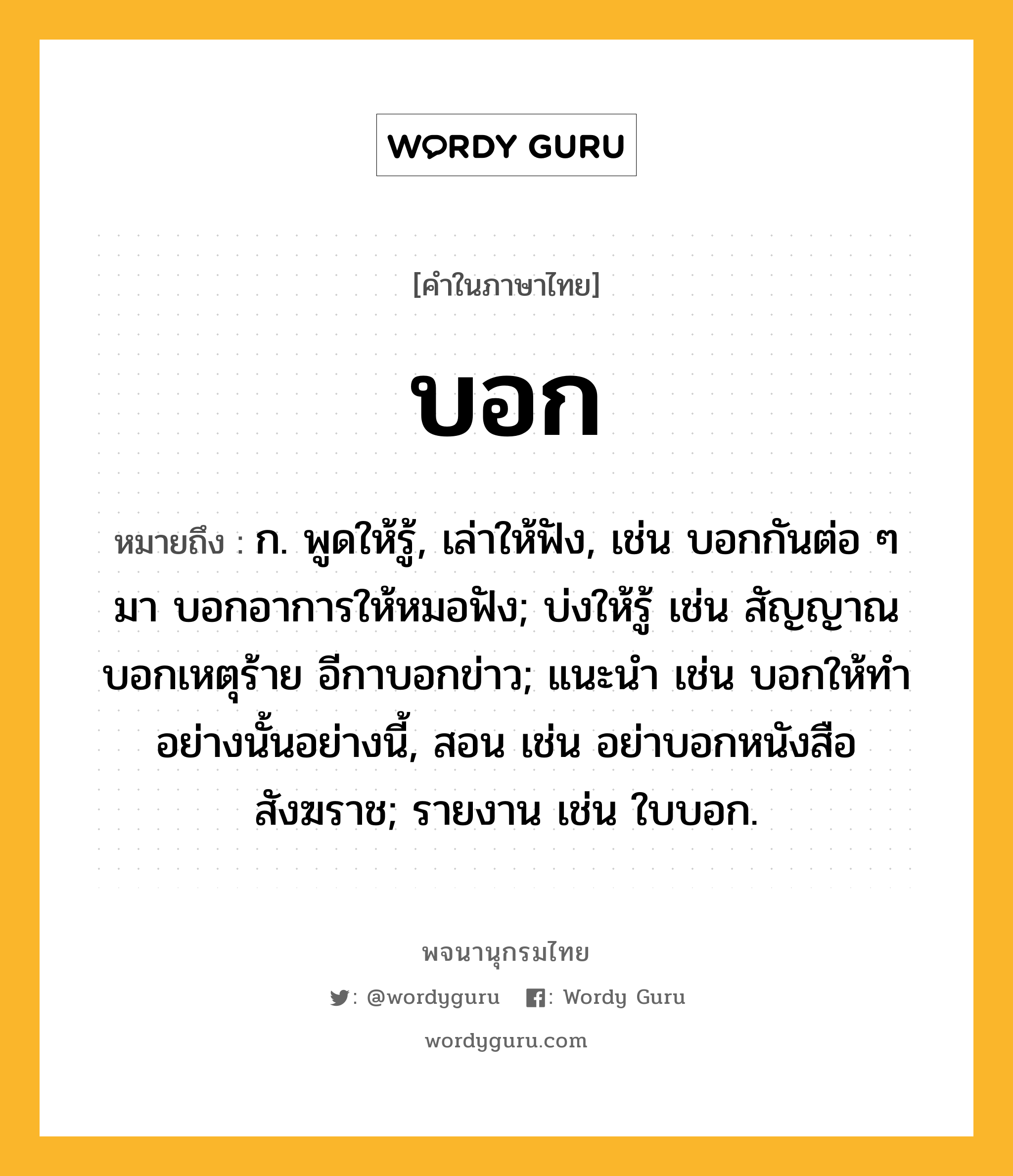 บอก ความหมาย หมายถึงอะไร?, คำในภาษาไทย บอก หมายถึง ก. พูดให้รู้, เล่าให้ฟัง, เช่น บอกกันต่อ ๆ มา บอกอาการให้หมอฟัง; บ่งให้รู้ เช่น สัญญาณบอกเหตุร้าย อีกาบอกข่าว; แนะนํา เช่น บอกให้ทําอย่างนั้นอย่างนี้, สอน เช่น อย่าบอกหนังสือสังฆราช; รายงาน เช่น ใบบอก.