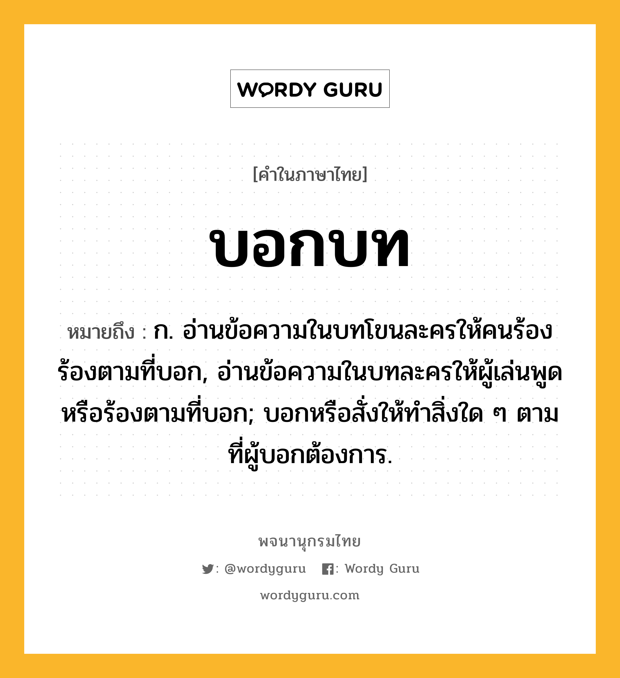 บอกบท ความหมาย หมายถึงอะไร?, คำในภาษาไทย บอกบท หมายถึง ก. อ่านข้อความในบทโขนละครให้คนร้องร้องตามที่บอก, อ่านข้อความในบทละครให้ผู้เล่นพูดหรือร้องตามที่บอก; บอกหรือสั่งให้ทําสิ่งใด ๆ ตามที่ผู้บอกต้องการ.