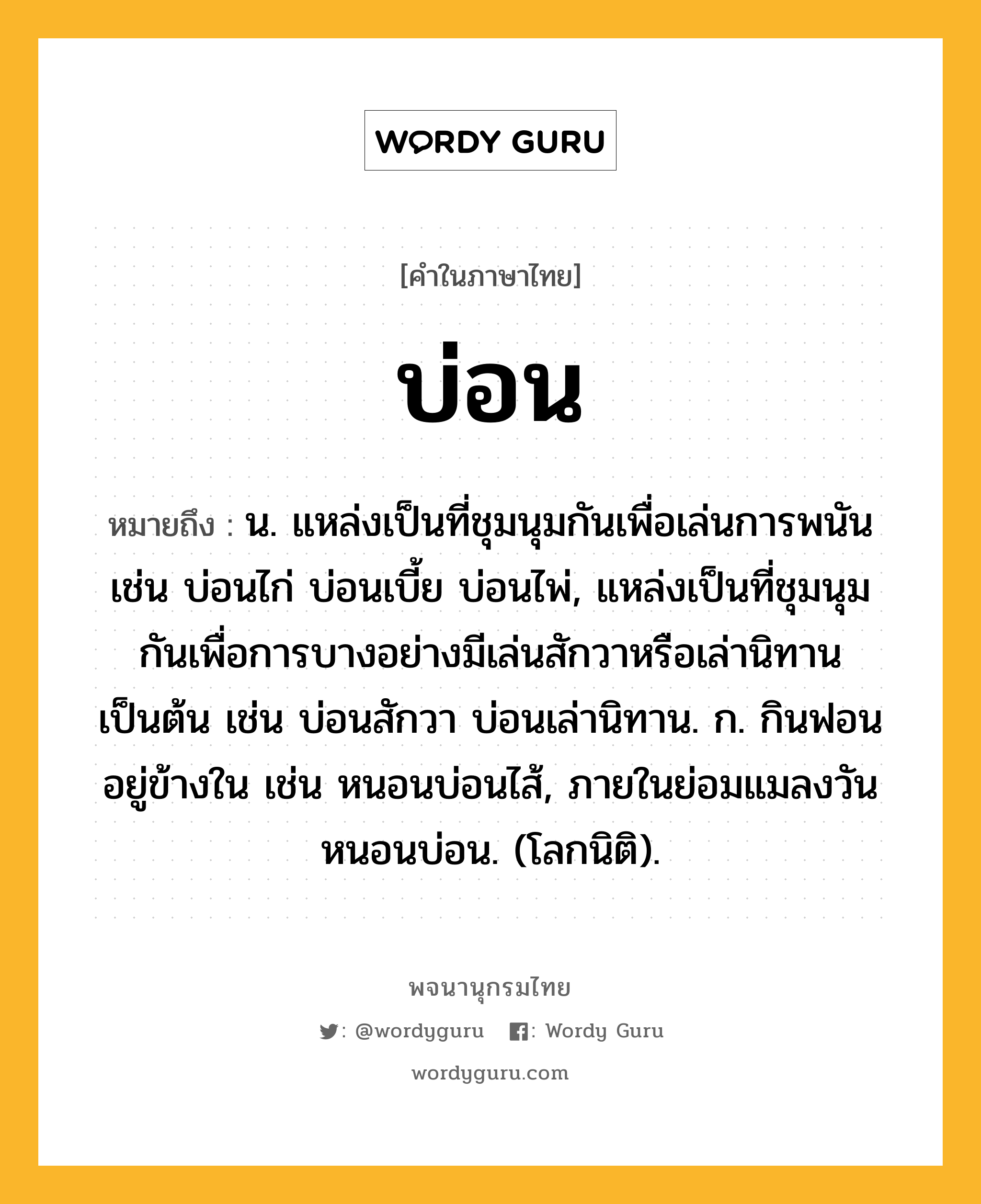 บ่อน ความหมาย หมายถึงอะไร?, คำในภาษาไทย บ่อน หมายถึง น. แหล่งเป็นที่ชุมนุมกันเพื่อเล่นการพนัน เช่น บ่อนไก่ บ่อนเบี้ย บ่อนไพ่, แหล่งเป็นที่ชุมนุมกันเพื่อการบางอย่างมีเล่นสักวาหรือเล่านิทานเป็นต้น เช่น บ่อนสักวา บ่อนเล่านิทาน. ก. กินฟอนอยู่ข้างใน เช่น หนอนบ่อนไส้, ภายในย่อมแมลงวัน หนอนบ่อน. (โลกนิติ).