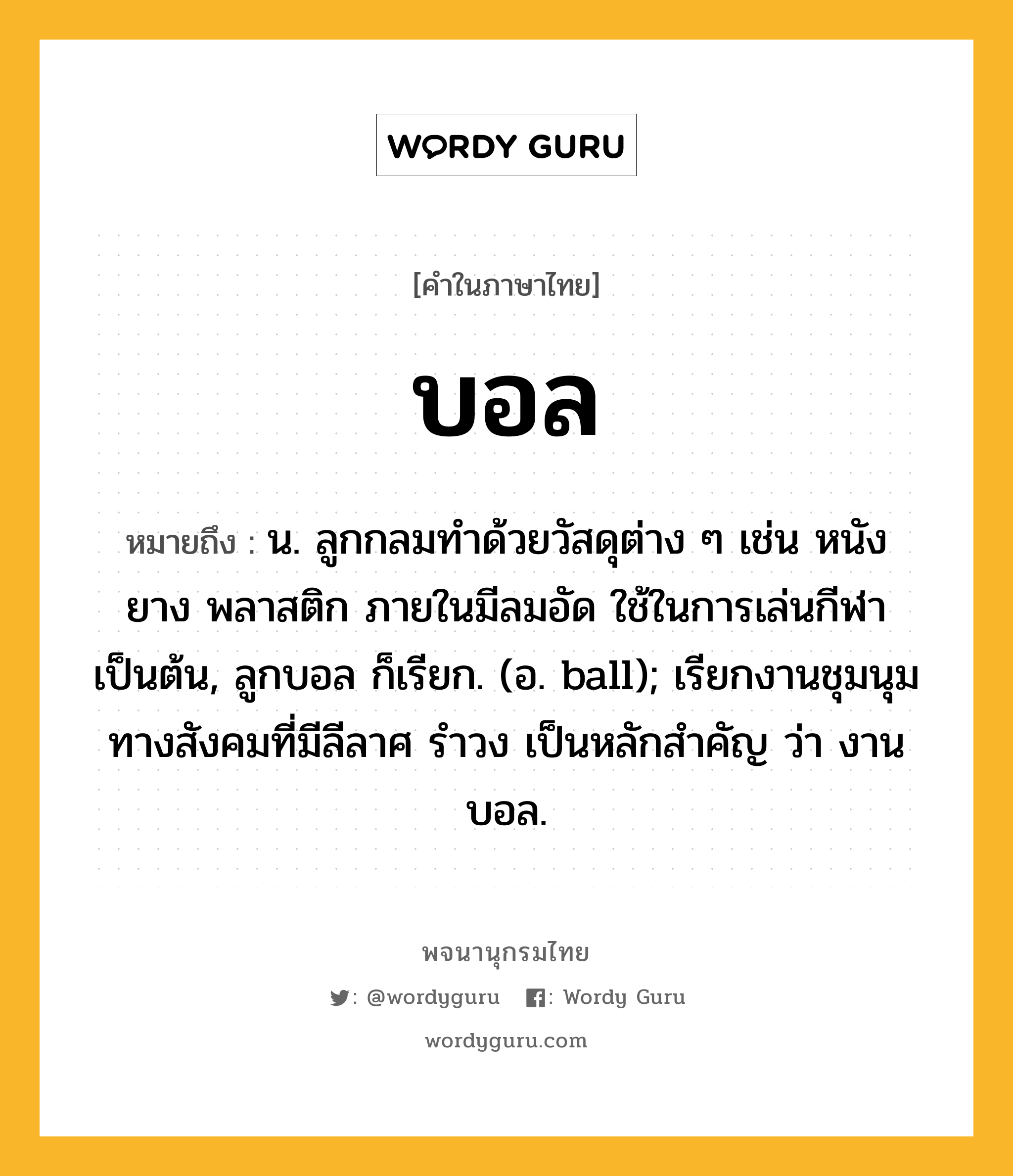 บอล ความหมาย หมายถึงอะไร?, คำในภาษาไทย บอล หมายถึง น. ลูกกลมทําด้วยวัสดุต่าง ๆ เช่น หนัง ยาง พลาสติก ภายในมีลมอัด ใช้ในการเล่นกีฬาเป็นต้น, ลูกบอล ก็เรียก. (อ. ball); เรียกงานชุมนุมทางสังคมที่มีลีลาศ รําวง เป็นหลักสําคัญ ว่า งานบอล.