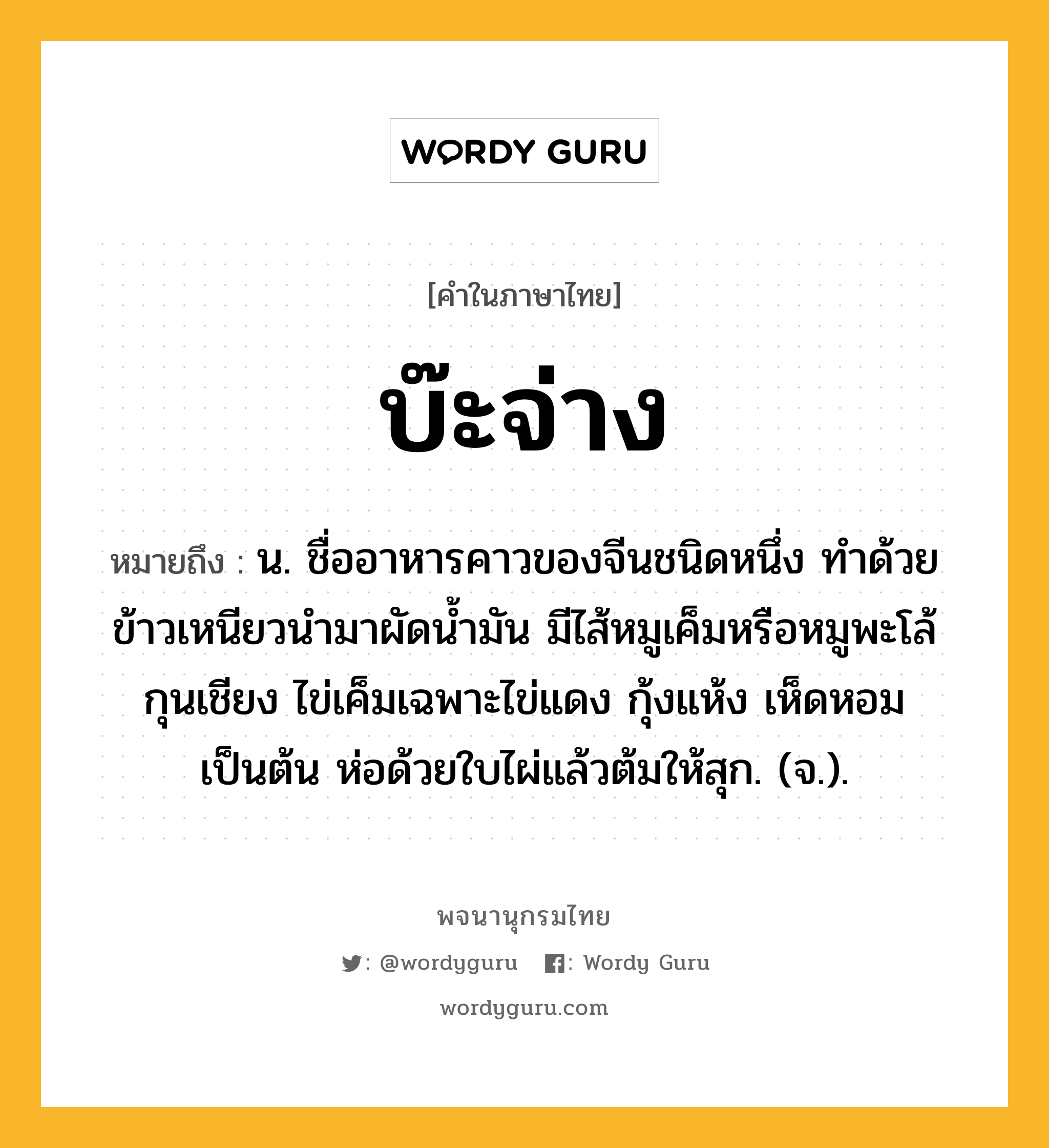 บ๊ะจ่าง ความหมาย หมายถึงอะไร?, คำในภาษาไทย บ๊ะจ่าง หมายถึง น. ชื่ออาหารคาวของจีนชนิดหนึ่ง ทำด้วยข้าวเหนียวนำมาผัดน้ำมัน มีไส้หมูเค็มหรือหมูพะโล้ กุนเชียง ไข่เค็มเฉพาะไข่แดง กุ้งแห้ง เห็ดหอม เป็นต้น ห่อด้วยใบไผ่แล้วต้มให้สุก. (จ.).