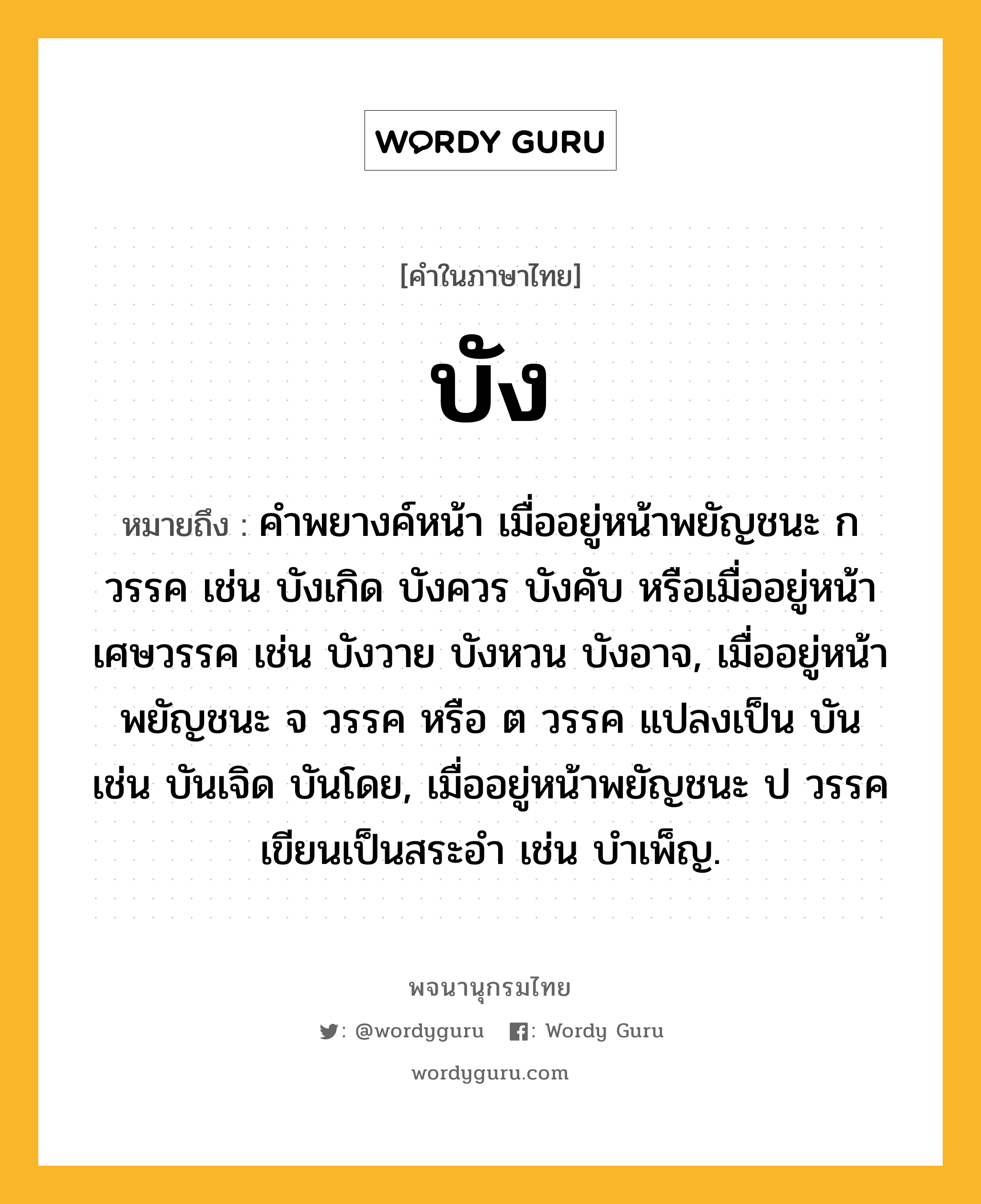 บัง ความหมาย หมายถึงอะไร?, คำในภาษาไทย บัง หมายถึง คําพยางค์หน้า เมื่ออยู่หน้าพยัญชนะ ก วรรค เช่น บังเกิด บังควร บังคับ หรือเมื่ออยู่หน้าเศษวรรค เช่น บังวาย บังหวน บังอาจ, เมื่ออยู่หน้าพยัญชนะ จ วรรค หรือ ต วรรค แปลงเป็น บัน เช่น บันเจิด บันโดย, เมื่ออยู่หน้าพยัญชนะ ป วรรค เขียนเป็นสระอํา เช่น บําเพ็ญ.